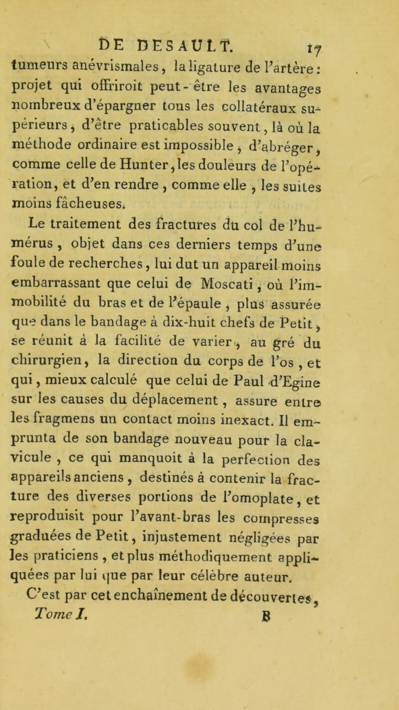 tumeurs anévrismales, la ligature de l’artère : projet qui offriroit peut-être les avantages nombreux d’épargner tous les collatéraux su^ périeurs, d’être praticables souvent, là où la méthode ordinaire est impossible , d’abréger, comme celle de Hunter ,les douleurs de l’opé^ ration, et d’en rendre , comme elle , les suites moins fâcheuses. Le traitement des fractures du col de l’hu- mérus , objet dans ces derniers temps d’une foule de recherches, lui dut un appareil moins embarrassant que celui de Moscati, où l’im- mobilité du bras et de l’épaule , plus assurée que dans le bandage à dix-huit chefs de Petit, se réunit à la facilité de varier., au gré du chirurgien, la direction du corps de l’os , et qui, mieux calculé que celui de Paul d’Egine sur les causes du déplacement, assure entre les fragmens un contact moins inexact. Il em- prunta de son bandage nouveau pour la cla- vicule , ce qui manquoit à la perfection des appareils anciens , destinés à contenir la frac- ture des diverses portions de l’omoplate, et reproduisit pour l’avant-bras les compresses graduées de Petit, injustement négligées par les praticiens , et plus méthodiquement appli- quées par lui que par leur célèbre auteur. C’est par cet enchaînement de découvertes, Tome J. B