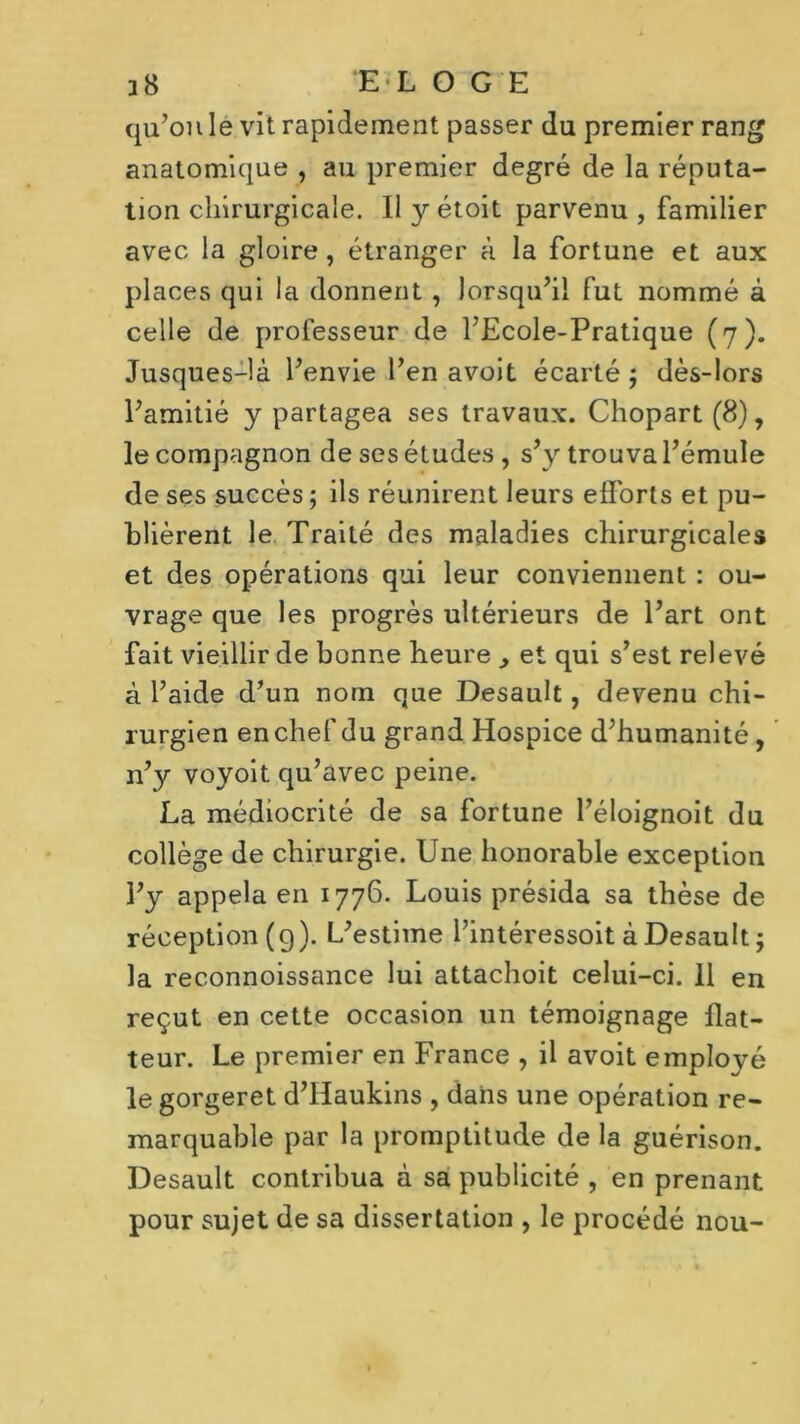 28 E L O G E qu’on le vit rapidement passer du premier rang anatomique , au premier degré de la réputa- tion chirurgicale. Il y étoit parvenu , familier avec la gloire, étranger à la fortune et aux places qui la donnent , lorsqu’il fut nommé à celle de professeur de l’Ecole-Pratique (7). Jusques-là l’envie l’en avoit écarté; dès-lors l’amitié y partagea ses travaux. Chopart (8), le compagnon de ses études , s’y trouva l’émule de ses succès ; ils réunirent leurs efforts et pu- blièrent le Traité des maladies chirurgicales et des opérations qui leur conviennent : ou- vrage que les progrès ultérieurs de l’art ont fait vieillir de bonne heure , et qui s’est relevé à l’aide d’un nom que Desault, devenu chi- rurgien en chef du grand Hospice d’humanité, n’y voyoit qu’avec peine. La médiocrité de sa fortune l’éloignoit du collège de chirurgie. Une honorable exception l’y appela en 1776. Louis présida sa thèse de réception (g). L’estime l’intéressoit à Desault ; la reconnoissance lui attachoit celui-ci. 11 en reçut en cette occasion un témoignage flat- teur. Le premier en France , il avoit employé le gorgeret d’Iïaukins , dans une opération re- marquable par la promptitude de la guérison. Desault contribua à sa publicité , en prenant pour sujet de sa dissertation , le procédé nou-