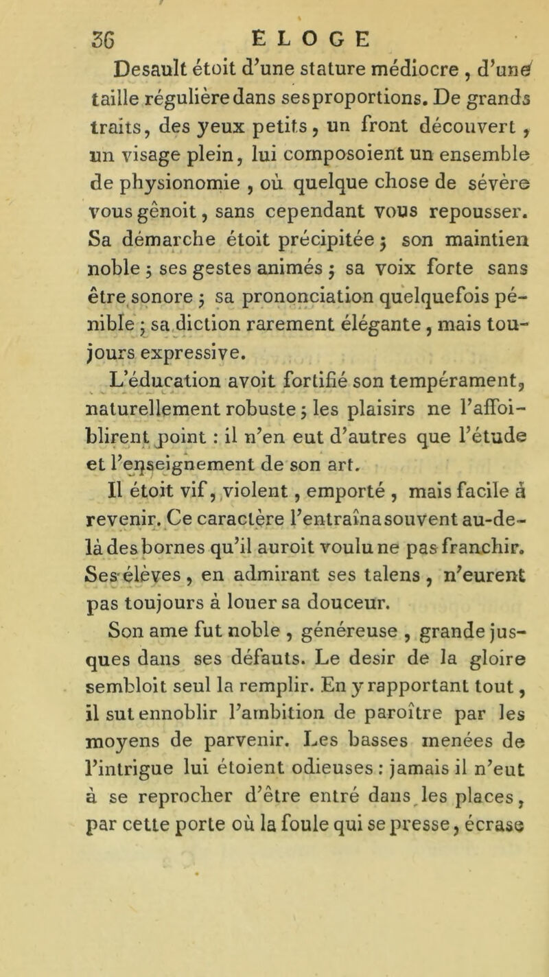 Desault étoit d’une stature médiocre , d’uné taille régulière dans sesproportions. De grands traits, des yeux petits, un front découvert , un visage plein, lui cornposoient un ensemble de physionomie , où quelque chose de sévère vous gênoit, sans cependant vous repousser. Sa démarche étoit précipitée $ son maintien noble 3 ses gestes animés $ sa voix forte sans être sonore 5 sa prononciation quelquefois pé- nible • sa diction rarement élégante , mais tou- jours expressive. L’éducation avoit fortifié son tempérament, naturellement robuste 5 les plaisirs ne l’affoi- blirent point : il n’en eut d’autres que l’étude et l’eijseignement de son art. Il étoit vif, violent, emporté , mais facile à revenir. Ce caractère l’entraînasouvent au-de- là des bornes qu’il auroit voulu ne pas franchir. Ses-élèves, en admirant ses talens , n’eurent pas toujours à louer sa douceur. Son ame fut noble , généreuse , grande jus- ques dans ses défauts. Le désir de la gloire sembloit seul la remplir. En y rapportant tout, il sut ennoblir l’ambition de paroître par les moyens de parvenir. Les basses menées de l’intrigue lui étoient odieuses : jamais il n’eut à se reprocher d’être entré dans les places, par cette porte où la foule qui se presse, écrase