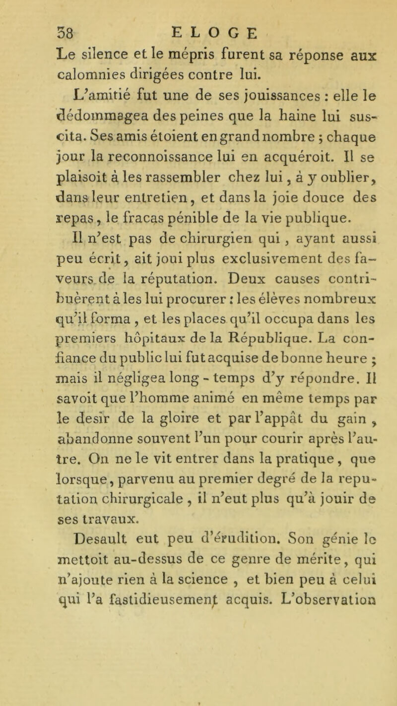 Le silence et le mépris furent sa réponse aux calomnies dirigées contre lui. L’amitié fut une de ses jouissances : elle le dédommagea des peines que la haine lui sus- cita. Ses amis étoient en grand nombre ; chaque jour la reconnoissance lui en acquéroit. Il se plaisoit à les rassembler chez lui, à y oublier, dans leur entretien, et dans la joie douce des repas, le fracas pénible de la vie publique. Il n’est pas de chirurgien qui , ayant aussi peu écrit, ait joui plus exclusivement des fa- veurs de la réputation. Deux causes contri- buèrent à les lui procurer : les élèves nombreux qu’il forma , et les places qu’il occupa dans les premiers hôpitaux delà République. La con- fiance du public lui fut acquise de bonne heure ; mais il négligea long - temps d’y répondre. Il savoit que l’homme animé en même temps par le désir de la gloire et par l’appât du gain , abandonne souvent l’un pour courir après l’au- tre. On ne le vit entrer dans la pratique, que lorsque, parvenu au premier degré de la répu- tation chirurgicale , il n’eut plus qu’à jouir de ses travaux. Desault eut peu d’érudition. Son génie le mettoit au-dessus de ce genre de mérite, qui n’ajoute rien à la science , et bien peu à celui qui l’a fastidieusemenjt acquis. L’observation