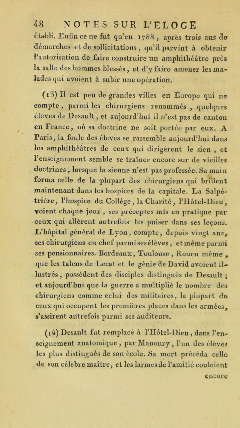 établi. Enfin ce ne fut qu’en 1788 , anrès trois ails cio démarchés et de sollicitations , qu’il parvint à obtenir l’autorisation de faire construire un amphithéâtre près la salle des hommes blessés, et d’y faire amener les ma- lades qui avoient à subir une opération. % (i5) II est peu de grandes villes en Europe qui ne compte , parmi les chirurgiens renommés , quelques élèves deDesault, et aujourd’hui il n’est pas de canton en France, oh sa doctrine ne soit portée par eux. A Paris, la foule des élèves se rassemble aujourd’hui dans les amphithéâtres de ceux qui dirigèrent le sien , et l’enseignement semble se traîner encore sur de vieilles doctrines , lorsque la sienne n’esl pas professée. Sa main forma celle de la plupart des chirurgiens qui brillent maintenant dans les hospices de la capitale. La Salpé- trière, l’hospice du Collège , la Charité , l’Hôlel-Dieu, voient chaque jour , ses préceptes mis en pratique par ceux qui allèrent autrefois les puiser dans ses leçons. L’hôpital général de Lyon, compte, depuis vingt ans, ses chirurgiens en chef parmisesélèves , etmême parmi ses pensionnaires. Bordeaux, Toulouse , Rouen même , que les talens de Lecat et le génie de David avoient il- lustrés , possèdent des disciples distingués de Dcsault ; et aujourd’hui que la guerre a multiplié le nombre des chirurgiens comme celui des militaires, la plupart do ceux qui occupent les premières places dans les armées, s’assirent autrefois parmi ses auditeurs. (i4) Desault fut remplacé à l’IIôtel-Dieu , dans l’en- seignement anatomique, par Manoury , l’un des élèves les plus distingués de son école. Sa mort précéda celle de son célèbre maître, et les larmes de l’amitié couloient encore