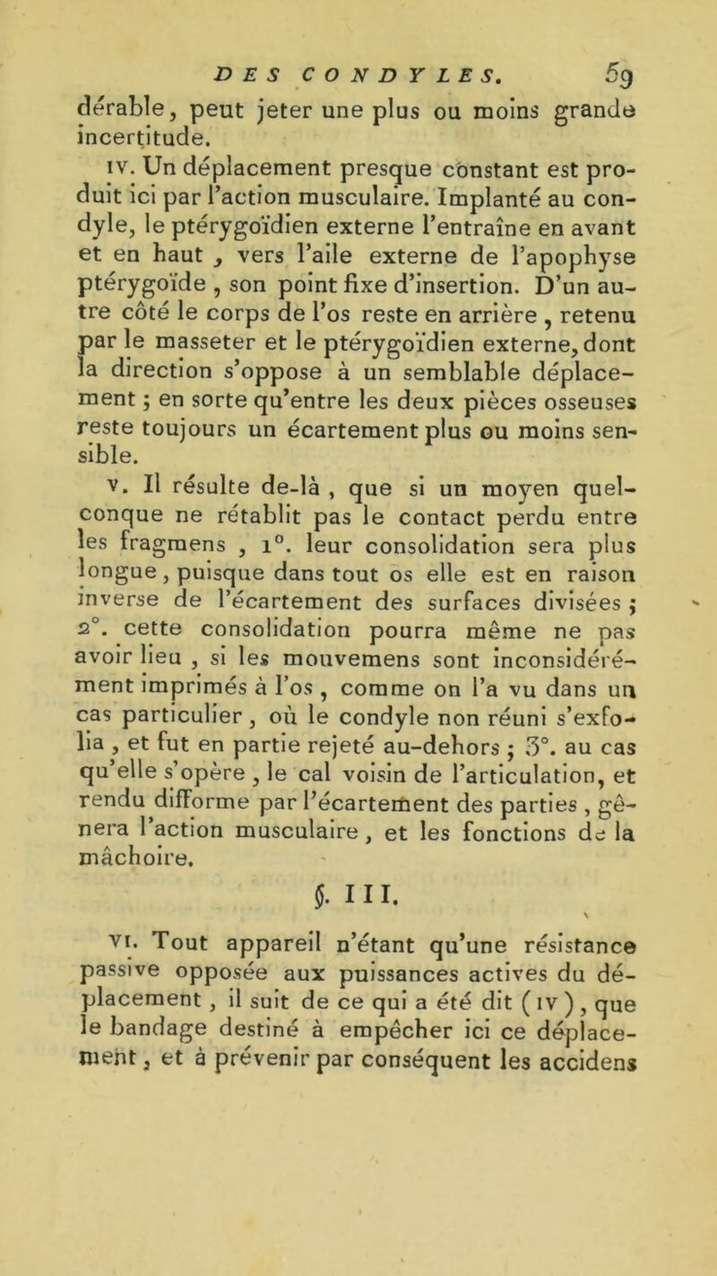 DES CONDYLE S. 5g dérable, peut jeter une plus ou moins grande incertitude. iv. Un déplacement presque constant est pro- duit ici par l’action musculaire. Implanté au con- dyle, le ptérygoïdien externe l’entraîne en avant et en haut , vers l’aile externe de l’apophyse ptérygoïde , son point fixe d’insertion. D’un au- tre côté le corps de l’os reste en arrière , retenu par le masseter et le ptérygoïdien externe, dont la direction s’oppose à un semblable déplace- ment ; en sorte qu’entre les deux pièces osseuses reste toujours un écartement plus ou moins sen- sible. v. Il résulte de-là , que si un moyen quel- conque ne rétablit pas le contact perdu entre les fragmens , i°. leur consolidation sera plus longue, puisque dans tout os elle est en raison inverse de l’écartement des surfaces divisées j 2°. cette consolidation pourra même ne pas avoir lieu , si les mouvemens sont inconsidéré- ment imprimés à l’os , comme on l’a vu dans un cas particulier, ou le condyle non réuni s’exfo- lia , et fut en partie rejeté au-dehors ; 5°. au cas qu elle s’opère , le cal voisin de l’articulation, et rendu difforme par l’écartement des parties , gê- nera l’action musculaire, et les fonctions de la mâchoire. J. 111. \ vi. Tout appareil n’étant qu’une résistance passive opposée aux puissances actives du dé- placement , il suit de ce qui a été dit ( iv ), que le bandage destiné à empêcher ici ce déplace- ment, et à prévenir par conséquent les accidens