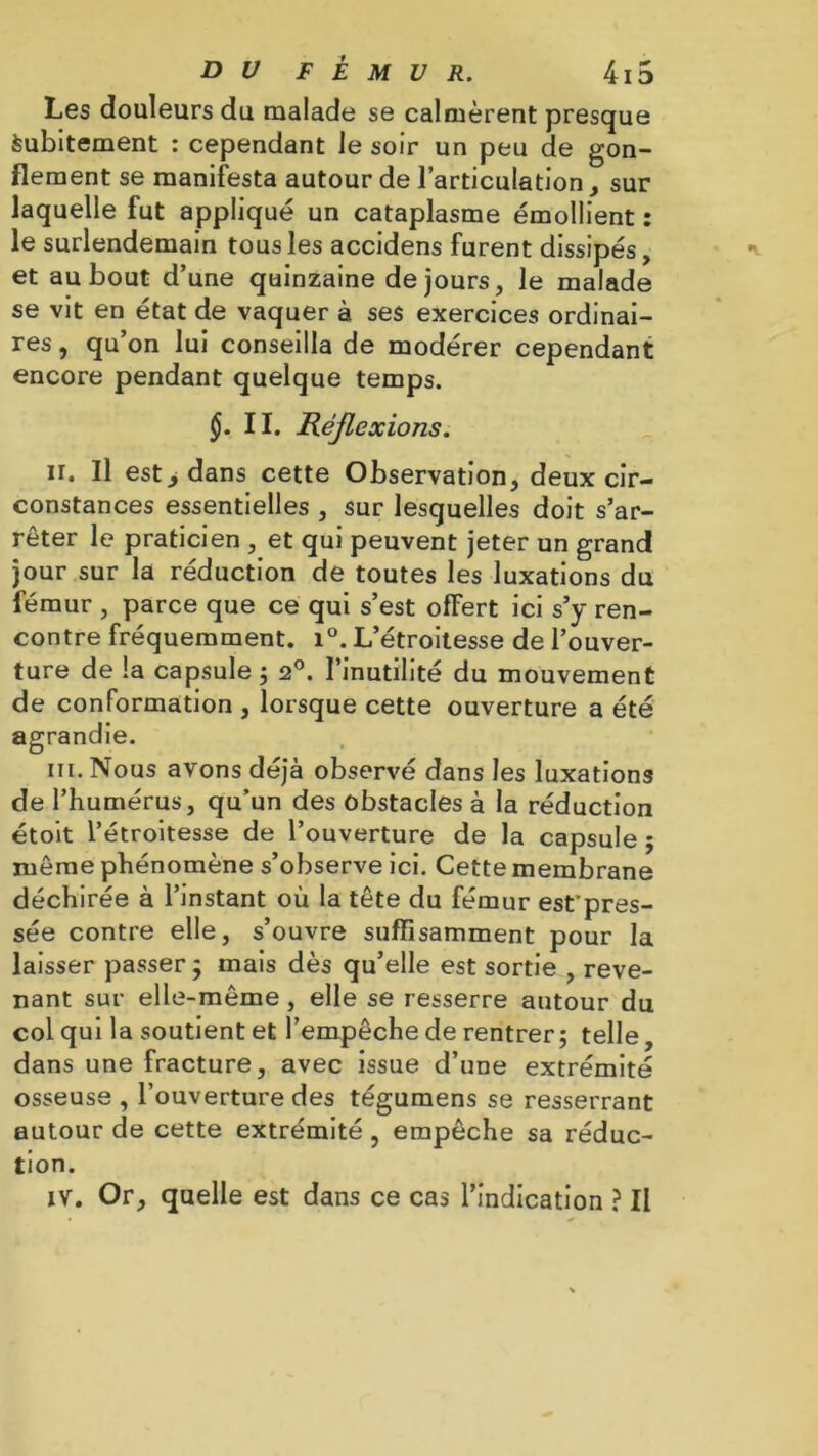 Les douleurs du malade se calmèrent presque Subitement : cependant le soir un peu de gon- flement se manifesta autour de l’articulation, sur laquelle fut appliqué un cataplasme émollient : le surlendemain tous les accidens furent dissipés, et au bout d’une quinzaine de jours, le malade se vit en état de vaquer à ses exercices ordinai- res , qu’on lui conseilla de modérer cependant encore pendant quelque temps. §. II. Réflexions. il. Il est y dans cette Observation, deux cir- constances essentielles , sur lesquelles doit s’ar- rêter le praticien , et qui peuvent jeter un grand jour sur la réduction de toutes les luxations du fémur , parce que ce qui s’est offert ici s’y ren- contre fréquemment. i°. L’étroitesse de l’ouver- ture de la capsule ; 20. l’inutilité du mouvement de conformation , lorsque cette ouverture a été agrandie. in. Nous avons déjà observé dans les luxations de l’humérus, qu’un des obstacles à la réduction étoit l’étroitesse de l’ouverture de la capsule ; même phénomène s’observe ici. Cette membrane déchirée à l’instant où la tête du fémur est’pres- sée contre elle, s’ouvre suffisamment pour la laisser passer ; mais dès qu’elle est sortie , reve- nant sur elle-même , elle se resserre autour du col qui la soutient et l’empêche de rentrer; telle, dans une fracture, avec issue d’une extrémité osseuse , l’ouverture des tégumens se resserrant autour de cette extrémité , empêche sa réduc- tion. iv. Or, quelle est dans ce cas l’indication ? II