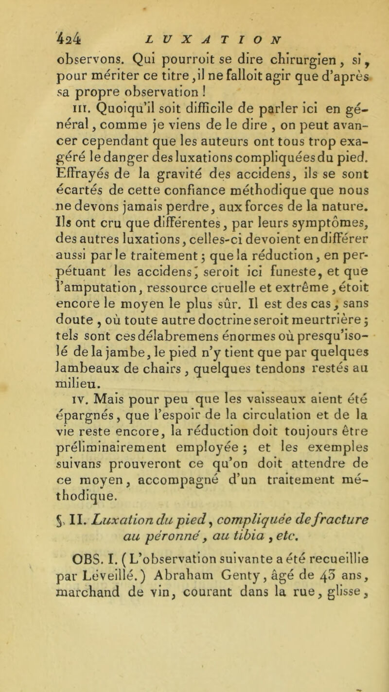 observons. Qui pourroit se dire chirurgien, si, pour mériter ce titre,il ne falloit agir que d’après sa propre observation ! ni. Quoiqu’il soit difficile de parler ici en gé- néral , comme je viens de le dire , on peut avan- cer cependant que les auteurs ont tous trop exa- géré le danger des luxations compliquéesdu pied. Effrayés de la gravité des accidens, ils se sont écartés de cette confiance méthodique que nous ne devons jamais perdre, aux forces de la nature. Ils ont cru que différentes, par leurs symptômes, des autres luxations, celles-ci dévoient endifférer aussi par le traitement ; que la réduction, en per- pétuant les accidens^ seroit ici funeste, et que l’amputation, ressource cruelle et extrême , étoit encore le moyen le plus sûr. Il est des cas, sans doute , où toute autredoctrineseroit meurtrière3 tels sont ces déîabremens énormes où presqu’iso- lé de la jambe, le pied n’y tient que par quelques lambeaux de chairs , quelques tendons restés au milieu. iv. Mais pour peu que les vaisseaux aient été épargnés, que l’espoir de la circulation et de la vie reste encore, la réduction doit toujours être préliminairement employée 3 et les exemples suivans prouveront ce qu’on doit attendre de ce moyen, accompagné d’un traitement mé- thodique. 5, II. Luxation du pied, compliquée de fracture au péronné, au tibia , etc. OBS. I. ( L’observation suivante a été recueillie par Léveillé.) Abraham Genty,âgé de ^5 ans, marchand de vin, courant dans la rue, glisse.