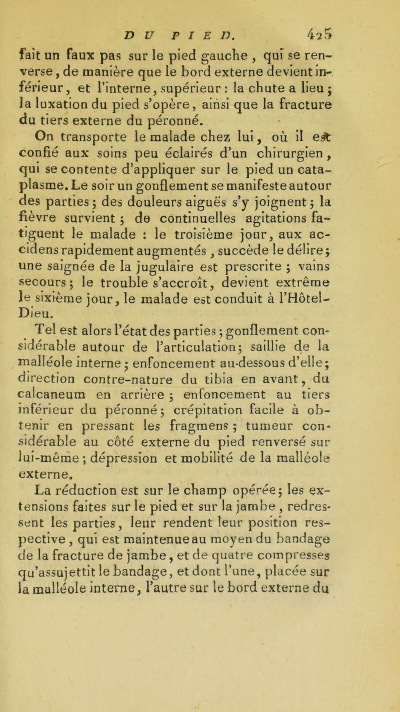 fait un faux pas sur le pied gauche , qui se ren- verse , de manière que le bord externe devient in- férieur, et l’interne, supérieur : la chute a lieu ; la luxation du pied s’opère, ainsi que la fracture du tiers externe du péronné. On transporte le malade chez lui, où il ej& confié aux soins peu éclairés d’un chirurgien, qui se contente d’appliquer sur le pied un cata- plasme. Le soir un gonflement se manifesteautour des parties; des douleurs aiguës s’y joignent; la fièvre survient ; de continuelles agitations fa- tiguent le malade : le troisième jour, aux ac- cidens rapidement augmentés , succède le délire ; une saignée de la jugulaire est prescrite ; vains secours; le trouble s’accroît, devient extrême le sixième jour, le malade est conduit à l’Hôtel- Dieu. Tel est alors l’état des parties ; gonflement con- sidérable autour de l’articulation; saillie de la malléole interne ; enfoncement au-dessous d’elle; direction contre-nature du tibia en avant, du calcanéum en arrière ; enfoncement au tiers inférieur du péronné; crépitation facile à ob- tenir en pressant les fragmens ; tumeur con- sidérable au côté externe du pied renversé sur lui-même; dépression et mobilité de la malléole externe. La réduction est sur le champ opérée; les ex- tensions faites sur le pied et sur la jambe , redres- sent les parties, leur rendent leur position res- pective , qui est maintenue au moyen du bandage de la fracture de jambe, et de quatre compresses qu’assujettit le bandage, et dont l’une, placée sur la malléole interne, l’autre sur le bord externe du