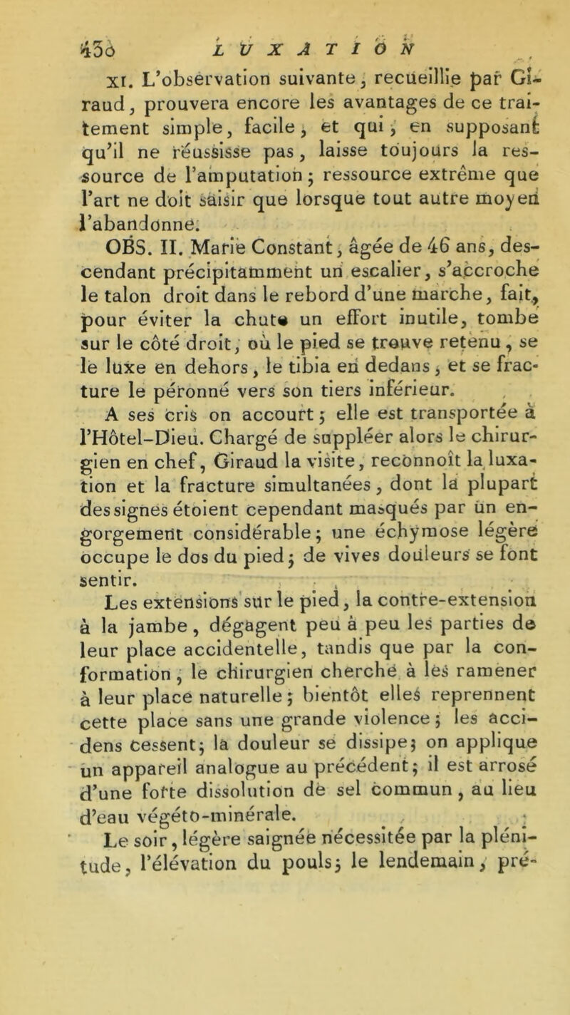 xi. L’observation suivante, recueillie par Gi- raud , prouvera encore les avantages de ce trai- tement simple, facile, et qui, en supposant qu’il ne réussisse pas, laisse toujours la res- source de l’amputation 5 ressource extrême que l’art ne doit saisir que lorsque tout autre moyen l’abandonne. OBS. II. Marie Constant, âgée de 46 ans, des- cendant précipitamment un escalier, s’accroche le talon droit dans le rebord d’une marche, fait, pour éviter la chute un efFort inutile, tombe sur le côté droit, où le pied se trouve retenu, se le luxe en dehors, le tibia en dedans , et se frac- ture le péronné vers son tiers inférieur. A ses cris on accourt ; elle est transportée à l’Hôtel-Dieu. Chargé de suppléer alors le chirur- gien en chef, Giraud la visite, reconnoît la luxa- tion et la fracture simultanées, dont la plupart dessignes étoient cependant masqués par un en- gorgement considérable; une échymose légère occupe le dos du pied; de vives douleurs se font sentir. Les extensions sur le pied, la contre-extension à la jambe , dégagent peu à peu les parties de leur place accidentelle, tandis que par la con- formation, le chirurgien cherché à lès ramener à leur place naturelle ; bientôt elles reprennent cette place sans une grande violence ; les ûcci- dens Cessent; la douleur se dissipe; on applique un appareil analogue au précédent; il est arrosé d’une forte dissolution dé sel commun , au lieu d’eau végéto-minérale. Le soir, légère saignée nécessitée par la pléni- tude, l’élévation du pouls; le lendemain, pré-