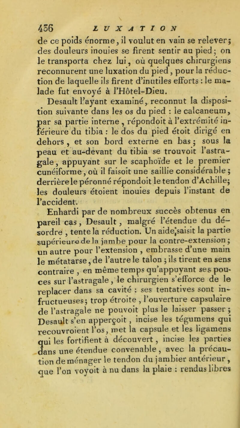 de ce poids énorme, il voulut en vain se relever; des douleurs inouies se firent sentir au pied; on le transporta chez lui, où quelques chirurgiens reconnurent une luxation du pied, pour la réduc- tion de laquelle ils firent d’inutiles efforts : le ma- lade fut envoyé à l’Hôtel-Dieu. Desault Payant examiné, reconnut la disposi- tion suivante dans les os du pied : le calcanéum, par sa partie interne , répondoit à l’extrémité in- férieure du tibia : le dos du pied étoit dirigé en dehors , et son bord externe en bas ; sous la peau et au-devant du tibia se trouvoit l’astra- gale, appuyant sur le scaphoïde et le premier cunéiforme, où il faisoit une saillie considérable ; derrière le péronné répondoit le tendon d’Achille; les douleurs étoient inouies depuis l’instant de l’accident. Enhardi par de nombreux succès obtenus en pareil cas , Desault, malgré l’étendue du dé- sordre , tente la réduction. Un aidejsaisit la partie supérieure de la jambe pour la contre-extension; un autre pour l’extension , embrasse d’une main le métatarse, de l’autre le talon ; ils tirent en sens contraire , en même temps qu’appuyant ses pou* ces sur l’astragale, le chirurgien s’efforce de le replacer dans sa cavité : ses tentatives sont in- fructueuses; trop étroite , l’ouverture capsulaire de l’astragale ne pouvoit plus le laisser passer ; Desault s’en apperçoit, incise les tégumens qui recouvroient l’os, met la capsule et les ligamens qui les fortifient à découvert, incise les parties dans une étendue convenable, avec la précau- tion de ménager le tendon du jambier antérieur , que l’on voyoit à nu dans la plaie : rendus libres