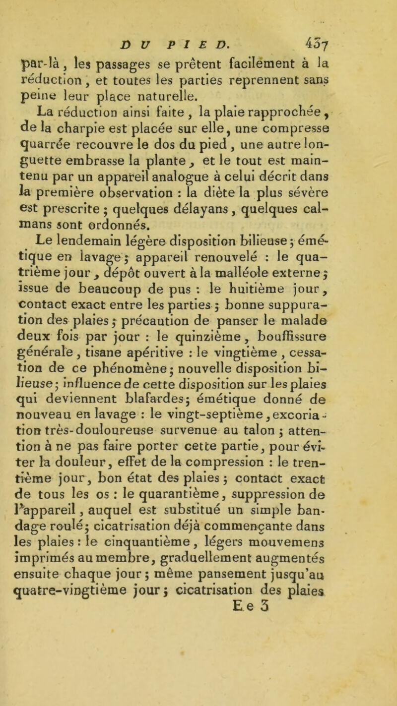 par-là j les passages se prêtent facilement à la réduction, et toutes les parties reprennent sans peine leur place naturelle. La réduction ainsi faite , la plaie rapprochée , de la charpie est placée sur elle, une compresse quarrée recouvre le dos du pied , une autre lon- guette embrasse la plante, et le tout est main- tenu par un appareil analogue à celui décrit dans la première observation : la diète la plus sévère est prescrite ; quelques délayans, quelques caï- mans sont ordonnés. Le lendemain légère disposition bilieuse 5 émé- tique en lavage; appareil renouvelé : le qua- trième jour y dépôt ouvert à la malléole externe ; issue de beaucoup de pus : le huitième jour, contact exact entre les parties ; bonne suppura- tion des plaies j précaution de panser le malade deux fois par jour : le quinzième, bouffissure générale , tisane apéritive : le vingtième , cessa- tion de ce phénomène; nouvelle disposition bi- lieuse; influence de cette disposition sur les plaies qui deviennent blafardes; émétique donné de nouveau en lavage : le vingt-septième,excoria- tion très-douloureuse survenue au talon; atten- tion à ne pas faire porter cette partie, pour évi- ter la douleur, effet de la compression : le tren- tième jour, bon état des plaies ; contact exact de tous les os : le quarantième, suppression de Pappareil, auquel est substitué un simple ban- dage roulé; cicatrisation déjà commençante dans les plaies : le cinquantième, légers mouvemens imprimés au membre, graduellement augmentés ensuite chaque jour; même pansement jusqu’au quatre-vingtième jour; cicatrisation des plaies Ee 3