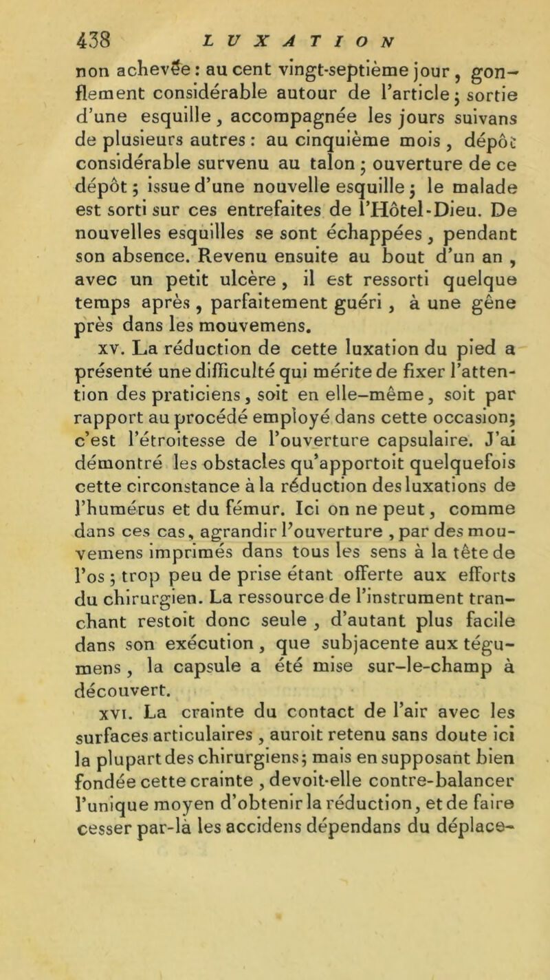 non achevée : au cent vingt-septième jour , gon- flement considérable autour de l’article ; sortie d’une esquille , accompagnée les jours suivans de plusieurs autres : au cinquième mois , dépôt considérable survenu au talon ; ouverture de ce dépôt; issue d’une nouvelle esquille ; le malade est sorti sur ces entrefaites de î’Hôtel-Dieu. De nouvelles esquilles se sont échappées , pendant son absence. Revenu ensuite au bout d’un an , avec un petit ulcère , il est ressorti quelque temps après , parfaitement guéri , à une gêne près dans les mouvemens. xv. La réduction de cette luxation du pied a présenté une difficulté qui mérite de fixer l’atten- tion des praticiens j soit en elle-même, soit par rapport au procédé employé dans cette occasion; c’est l’étroitesse de l’ouverture capsulaire. J’ai démontré les obstacles qu’apportoit quelquefois cette circonstance à la réduction des luxations de l’humérus et du fémur. Ici on ne peut, comme dans ces cas, agrandir l’ouverture , par des mou- vemens imprimés dans tous les sens à la tête de l’os ; trop peu de prise étant ofFerte aux efforts du chirurgien. La ressource de l’instrument tran- chant restoit donc seule , d’autant plus facile dans son exécution , que subjacente aux tégu- mens, la capsule a été mise sur-le-champ à découvert. xvi. La crainte du contact de l’air avec les surfaces articulaires , auroit retenu sans doute ici la plupart des chirurgiens; mais en supposant bien fondée cette crainte , devoit-elle contre-balancer l’unique moyen d’obtenir la réduction, et de faire cesser par-là les accidens dépendans du déplace-