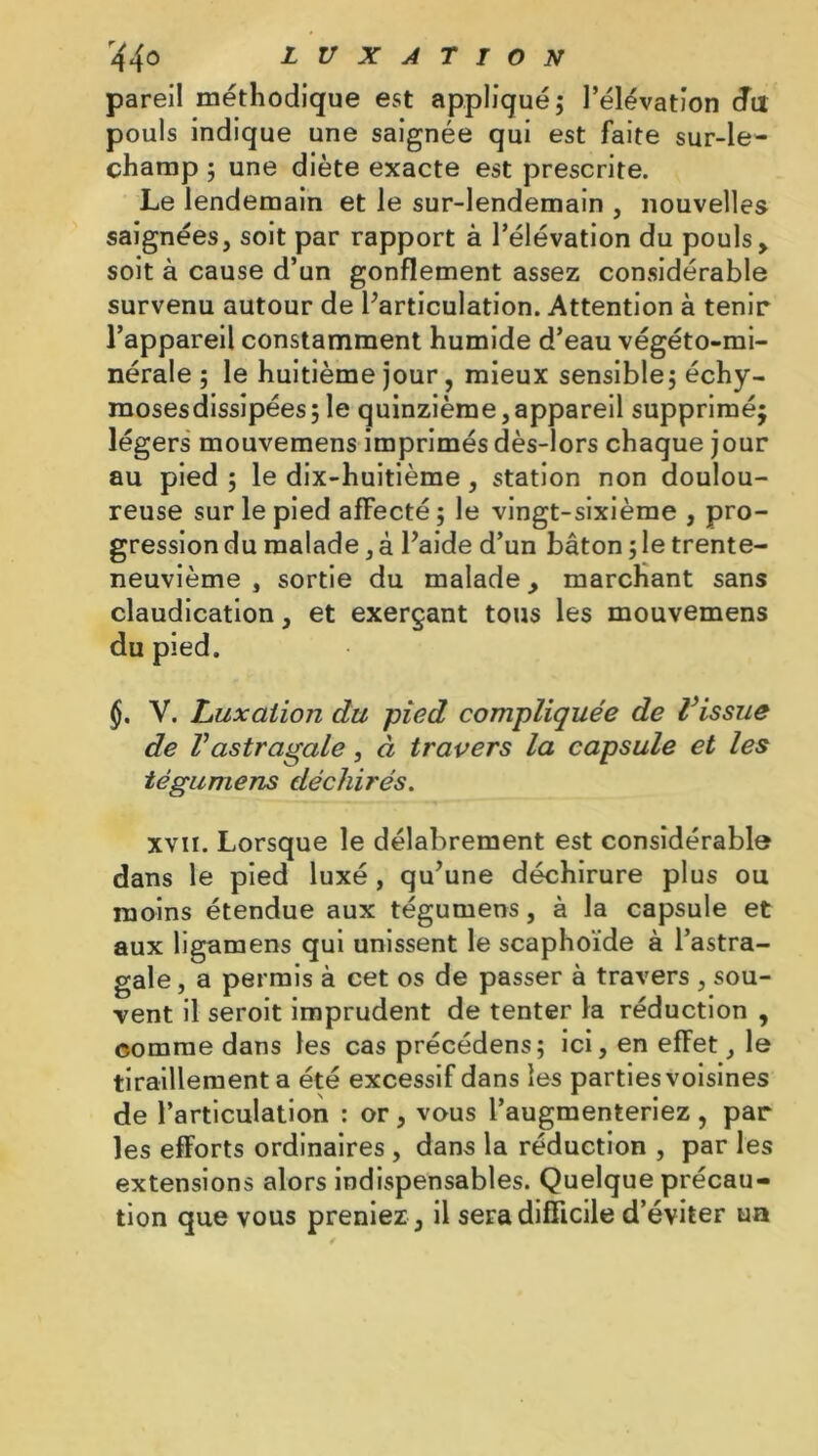 pareil méthodique est appliqué; l’élévation du pouls indique une saignée qui est faite sur-le- champ ; une diète exacte est prescrite. Le lendemain et le sur-lendemain , nouvelles saignées, soit par rapport à l’élévation du pouls, soit à cause d’un gonflement assez considérable survenu autour de l’articulation. Attention à tenir l’appareil constamment humide d’eau végéto-mi- nérale ; le huitième jour, mieux sensible; échy- mosesdissipées ; le quinzième, appareil supprimé; légers mouvemens imprimés dès-lors chaque jour au pied ; le dix-huitième, station non doulou- reuse sur le pied affecté ; le vingt-sixième , pro- gression du malade, à l’aide d’un bâton ; le trente- neuvième , sortie du malade, marchant sans claudication, et exerçant tous les mouvemens du pied. §. V. Luxation du pied compliquée de l’issue de Vastragale, à travers la capsule et les tégumens déchirés. xvir. Lorsque le délabrement est considérable dans le pied luxé, qu’une déchirure plus ou moins étendue aux tégumens, à la capsule et aux ligamens qui unissent le scaphoïde à l’astra- gale , a permis à cet os de passer à travers , sou- vent il seroit imprudent de tenter la réduction , comme dans les cas précédens; ici, en effet, le tiraillement a été excessif dans les parties voisines de l’articulation : or, vous l’augmenteriez, par les efforts ordinaires , dans la réduction , par les extensions alors indispensables. Quelque précau- tion que vous preniez , il sera difficile d’éviter un