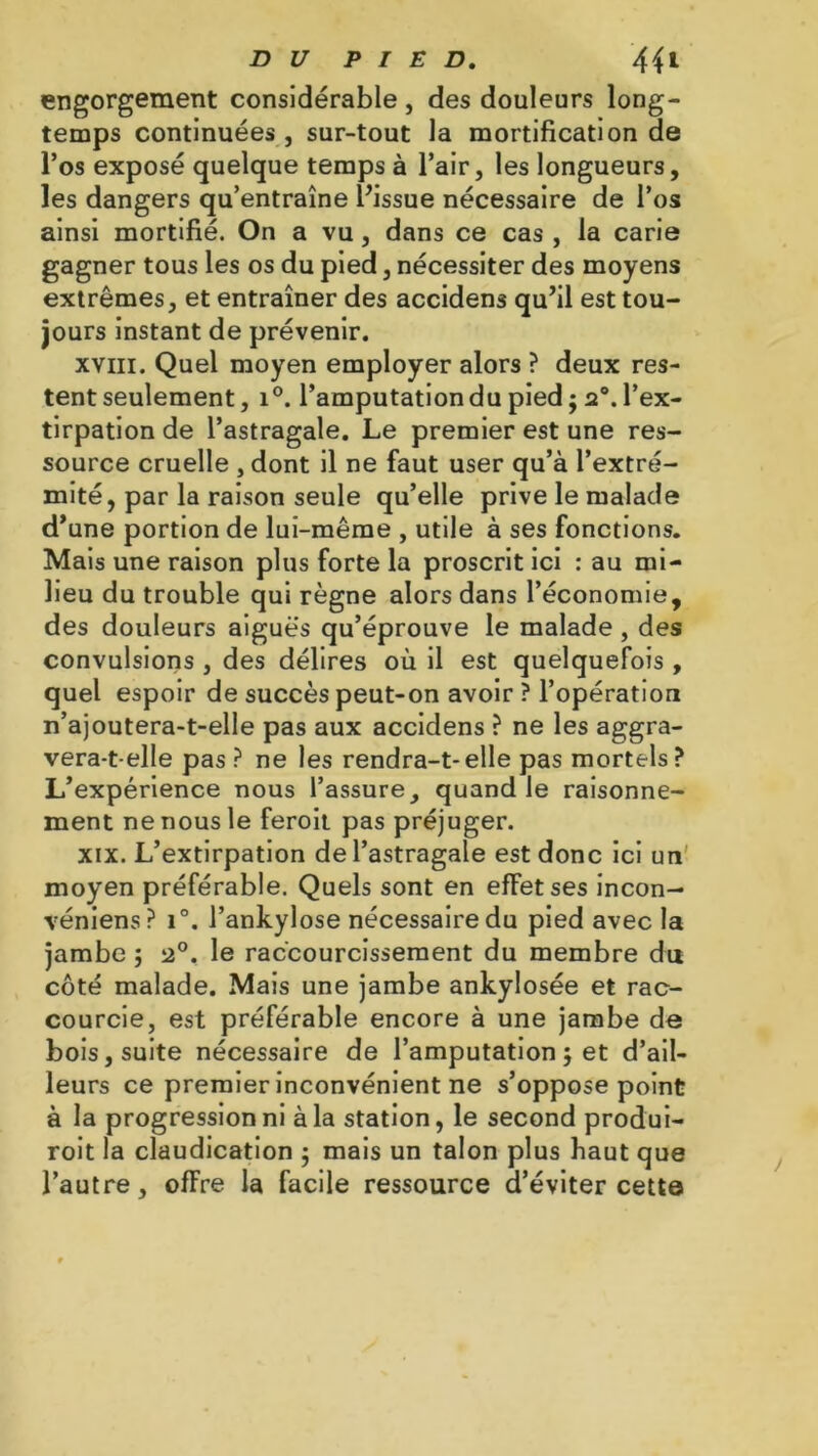 engorgement considérable , des douleurs long- temps continuées j sur-tout la mortification de l’os exposé quelque temps à l’air, les longueurs, les dangers qu’entraîne l’issue nécessaire de l’os ainsi mortifié. On a vu, dans ce cas , la carie gagner tous les os du pied, nécessiter des moyens extrêmes, et entraîner des accidens qu’il est tou- jours instant de prévenir. xviii. Quel moyen employer alors ? deux res- tent seulement, i°. l’amputation du pied ; 20. l’ex- tirpation de l’astragale. Le premier est une res- source cruelle , dont il ne faut user qu’à l’extré- mité, par la raison seule qu’elle prive le malade d’une portion de lui-même , utile à ses fonctions. Mais une raison plus forte la proscrit ici : au mi- lieu du trouble qui règne alors dans l’économie, des douleurs aigues qu’éprouve le malade, des convulsions , des délires où il est quelquefois , quel espoir de succès peut-on avoir ? l’opération n’ajoutera-t-elle pas aux accidens ? ne les aggra- vera-t-elle pas ? ne les rendra-t-elle pas mortels? L’expérience nous l’assure, quand le raisonne- ment ne nous le feroit pas préjuger. xix. L’extirpation de l’astragale est donc ici un moyen préférable. Quels sont en effet ses incon- véniens? i°. l’ankylose nécessaire du pied avec la jambe ; 2°. le raccourcissement du membre du côté malade. Mais une jambe ankylosée et rac- courcie, est préférable encore à une jambe de bois, suite nécessaire de l’amputation 5 et d’ail- leurs ce premier inconvénient ne s’oppose point à la progression ni à la station, le second produi- roit la claudication $ mais un talon plus haut que l’autre, offre la facile ressource d’éviter cette