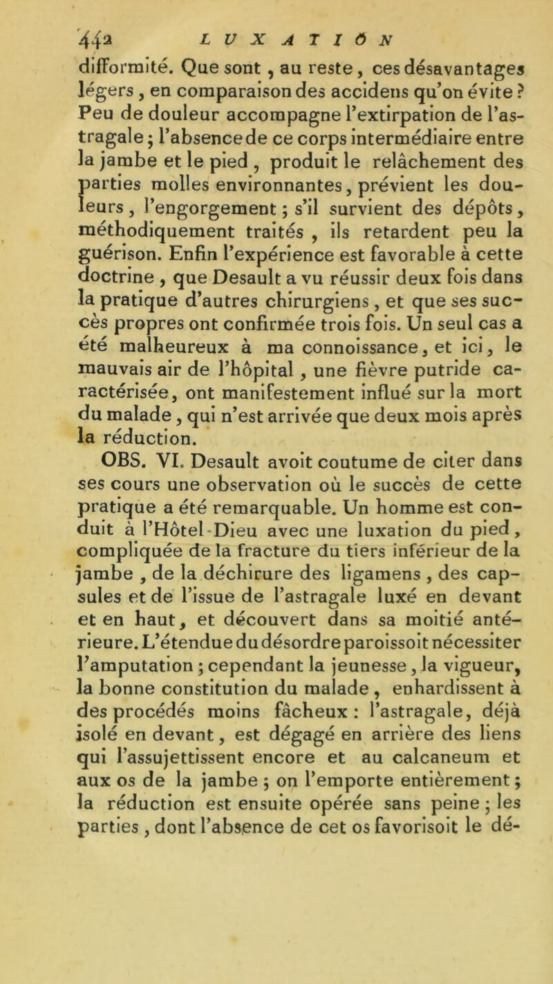 difformité. Que sont, au reste, ces désavantages légers , en comparaison des accidens qu’on évite ? Peu de douleur accompagne l’extirpation de l’as- tragale ; l’absence de ce corps intermédiaire entre la jambe et le pied , produit le relâchement des parties molles environnantes, prévient les dou- leurs, l’engorgement ; s’il survient des dépôts, méthodiquement traités , ils retardent peu la guérison. Enfin l’expérience est favorable à cette doctrine , que Desault a vu réussir deux fois dans la pratique d’autres chirurgiens, et que ses suc- cès propres ont confirmée trois fois. Un seul cas a été malheureux à ma connoissance, et ici, le mauvais air de l’hôpital , une fièvre putride ca- ractérisée, ont manifestement influé sur la mort du malade, qui n’est arrivée que deux mois après la réduction. OBS. VI. Desault avoit coutume de citer dans ses cours une observation où le succès de cette pratique a été remarquable. Un homme est con- duit à l’Hôtel Dieu avec une luxation du pied, compliquée de la fracture du tiers inférieur de la jambe , de la déchirure des ligamens , des cap- sules et de l’issue de l’astragale luxé en devant et en haut, et découvert dans sa moitié anté- rieure. L’étendue du désordre paroissoit nécessiter l’amputation ; cependant la jeunesse, la vigueur, la bonne constitution du malade , enhardissent à des procédés moins fâcheux: l’astragale, déjà isolé en devant, est dégagé en arrière des liens qui l’assujettissent encore et au calcanéum et aux os de la jambe ; on l’emporte entièrement ; la réduction est ensuite opérée sans peine ; les parties , dont l’absence de cet os favorisoit le dé-