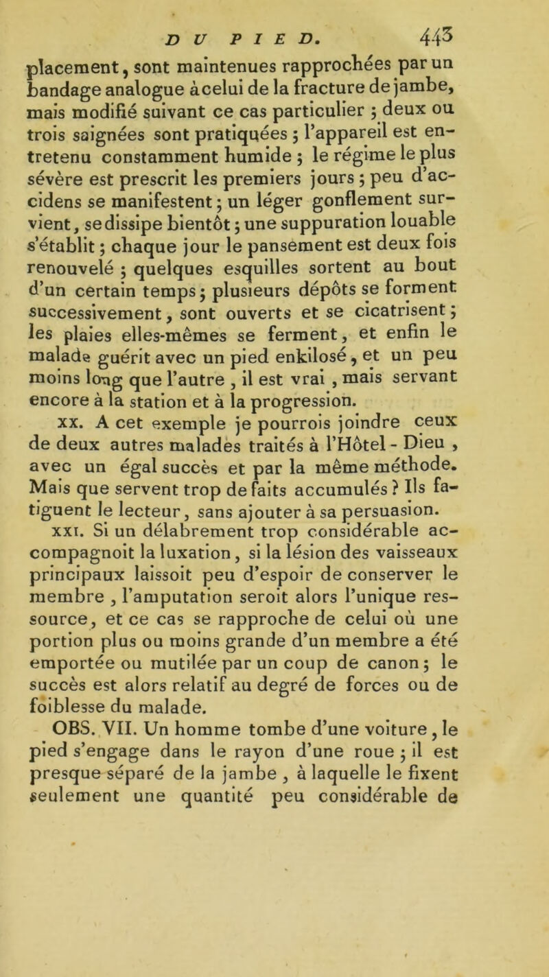 placement, sont maintenues rapprochées par un bandage analogue àcelui de la fracture de jambe, mais modifié suivant ce cas particulier ; deux ou trois saignées sont pratiquées ; l’appareil est en- tretenu constamment humide ; le régime le plus sévère est prescrit les premiers jours ; peu d’ac- cidens se manifestent ; un léger gonflement sur- vient , se dissipe bientôt ; une suppuration louable s’établit ; chaque jour le pansement est deux fois renouvelé ; quelques esquilles sortent au bout d’un certain temps; plusieurs dépôts se forment successivement, sont ouverts et se cicatrisent ; les plaies elles-mêmes se ferment, et enfin le malade guérit avec un pied enkilosé, et un peu moins long que l’autre , il est vrai , mais servant encore à la station et à la progression. xx. A cet exemple je pourrois joindre ceux de deux autres malades traités à l’Hôtel - Dieu , avec un égal succès et par la même méthode. Mais que servent trop de faits accumulés ? Us fa- tiguent le lecteur, sans ajouter à sa persuasion. xxi. Si un délabrement trop considérable ac- corapagnoit la luxation, si la lésion des vaisseaux principaux laissoit peu d’espoir de conserver le membre , l’amputation seroit alors l’unique res- source, et ce cas se rapproche de celui où une portion plus ou moins grande d’un membre a été emportée ou mutilée par un coup de canon; le succès est alors relatif au degré de forces ou de foiblesse du malade. OBS. VII. Un homme tombe d’une voiture , le pied s’engage dans le rayon d’une roue ; il est presque séparé de la jambe , à laquelle le fixent seulement une quantité peu considérable de