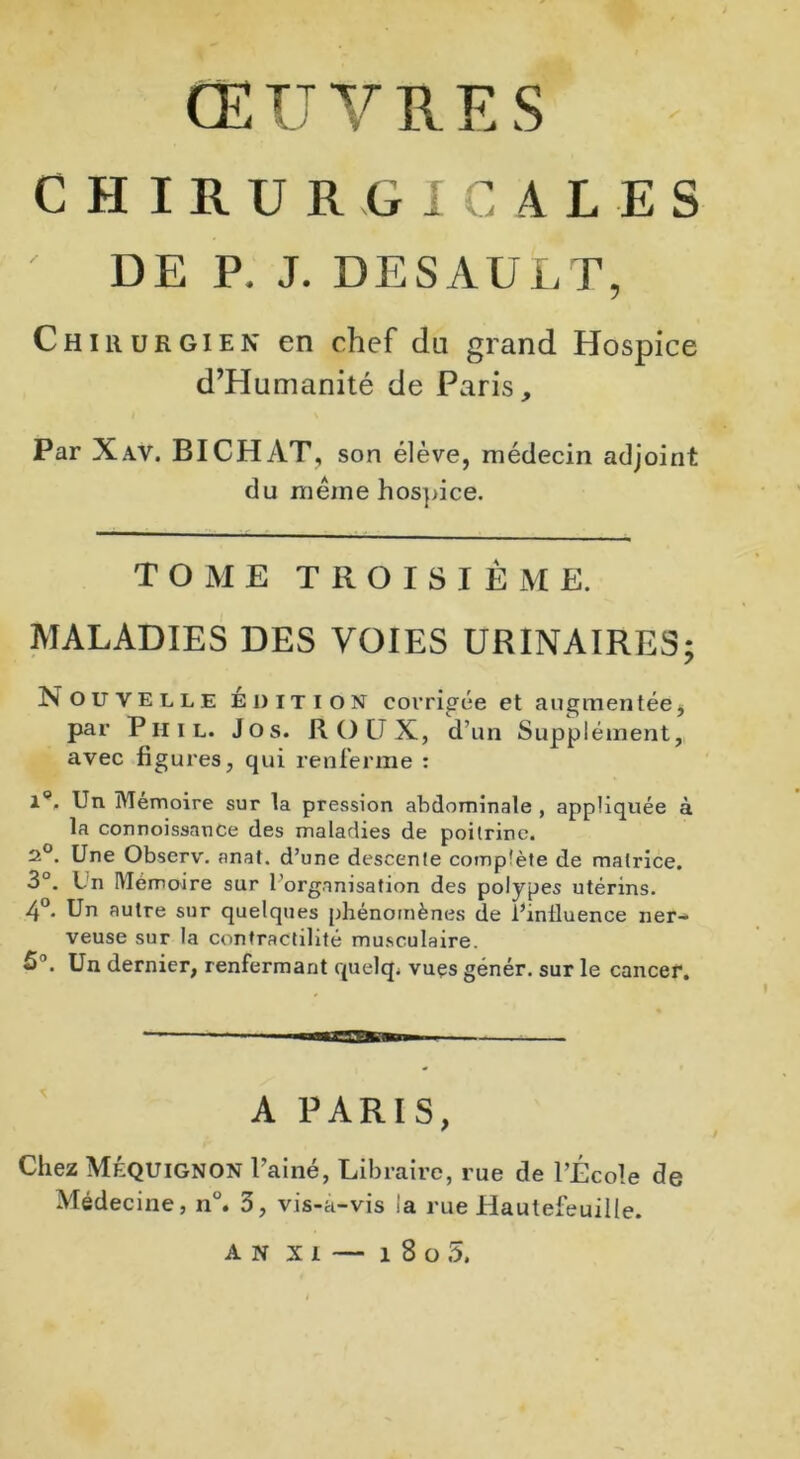 ŒUVRES CHIRURGICALES DE P. J. DESAULT, Chirurgien en chef dn grand Hospice d’Humanité de Paris, Par Xav. BICHAT, son élève, médecin adjoint du même hospice. TOME T II O I S I È M E. MALADIES DES VOIES URINAIRES Nouvelle édition corrigée et augmentée, par P h i l. J o s. ROUX, d’un Supplément,, avec figures, qui renferme : U En Mémoire sur la pression abdominale , appliquée à la connoissance des maladies de poitrine. 2°. Une Observ. anat. d’une descente complète de matrice. 3°. Un Mémoire sur l'organisation des polypes utérins. 4°- Pn autre sur quelques phénomènes de l’inlluence ner- veuse sur la contractilité musculaire. Un dernier, renfermant quelq. vues génér. sur le cancer. A PARIS, Chez MÉQUignon Painé, Libraire, rue de l’École de AN xi — 1 8 o 5. \J »