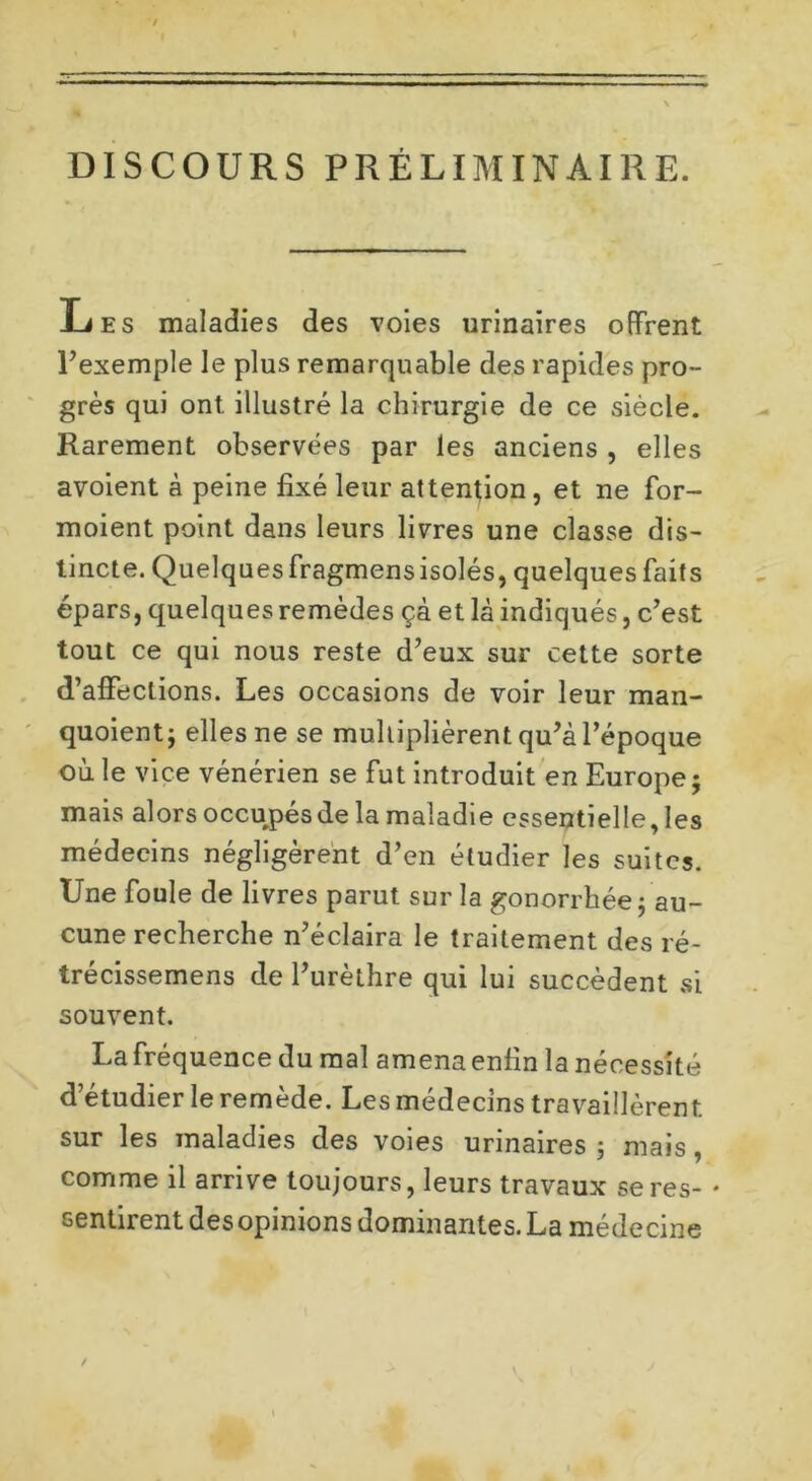 DISCOURS PRÉLIMINAIRE. J-jes maladies des voies urinaires offrent l’exemple le plus remarquable des rapides pro- grès qui ont. illustré la chirurgie de ce siècle. Rarement observées par les anciens , elles avoient à peine fixé leur attention, et ne for- moient point dans leurs livres une classe dis- tincte. Quelquesfragmensisolés, quelques faits épars, quelques remèdes çà et là indiqués, c’est tout ce qui nous reste d’eux sur cette sorte d’affections. Les occasions de voir leur man- quoient; elles ne se multiplièrent qu’à l’époque où le vice vénérien se fut introduit en Europe; mais alors occupésde la maladie essentielle, les médecins négligèrent d’en étudier les suites. Une foule de livres parut sur la gonorrhée; au- cune recherche n’éclaira le traitement des ré- trécissemens de l’urèthre qui lui succèdent si souvent. Lafréquence du mal amena enfin la nécessité d’étudier le remède. Les médecins travaillèrent sur les maladies des voies urinaires ; mais, comme il arrive toujours, leurs travaux se res- * sentirent des opinions dominantes. La médecine