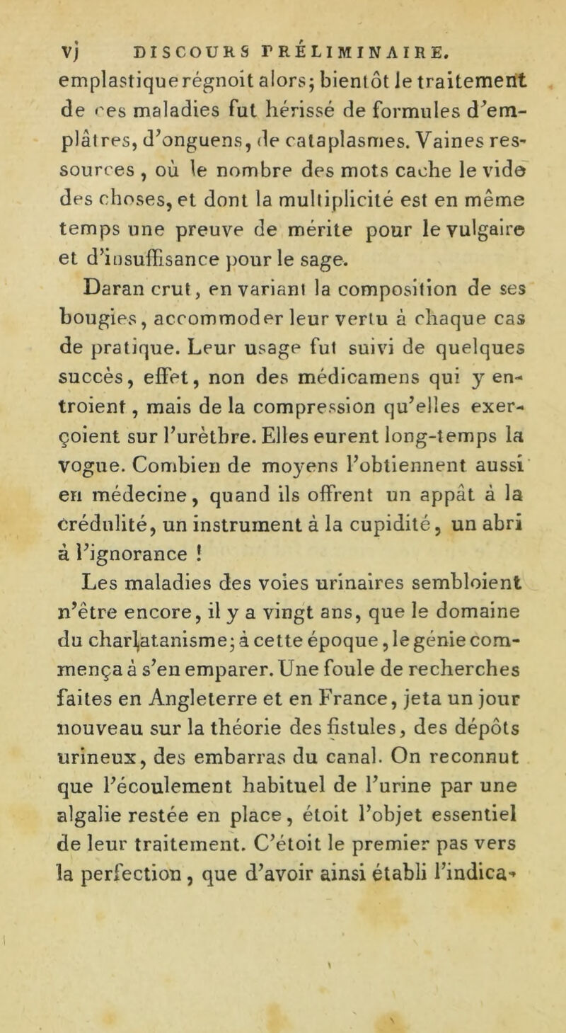 emplastiquerégnoit alors; bientôt le traitement de res maladies fut hérissé de formules d’em- plâtres, d’onguens, de cataplasmes. Vaines res- sources , où le nombre des mots cache le vide des choses, et dont la multiplicité est en même temps une preuve de mérite pour le vulgaire et d’insuffisance pour le sage. Daran crut, en variant la composition de ses bougies, accommoder leur vertu à chaque cas de pratique. Leur usage fut suivi de quelques succès, effet, non des médicamens qui y en- troient , mais de la compression qu’elles exer- çoient sur l’urèthre. Elles eurent long-temps la vogue. Combien de moyens l’obtiennent aussi en médecine, quand ils offrent un appât à la crédulité, un instrument à la cupidité, un abri à l’ignorance ! Les maladies des voies urinaires sembloient n’être encore, il y a vingt ans, que le domaine du charlatanisme; à cette époque, le génie com- mença à s’en emparer. Une foule de recherches faites en Angleterre et en France, jeta un jour nouveau sur la théorie des fistules, des dépôts urineux, des embarras du canal. On reconnut que l’écoulement habituel de l’urine par une algalie restée en place, étoit l’objet essentiel de leur traitement. C’étoit le premier pas vers la perfection, que d’avoir ainsi établi l’indica-*