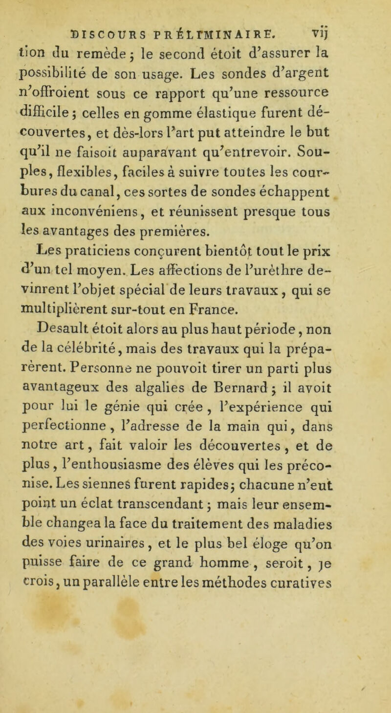 tion du remède; le second étoit d’assurer la possibilité de son usage. Les sondes d’argent n’offroient sous ce rapport qu’une ressource difficile; celles en gomme élastique furent dé- couvertes, et dès-lors l’art put atteindre le but qu’il ne faisoit auparavant qu’entrevoir. Sou- ples, flexibles, faciles à suivre toutes les cour- bures du canal, ces sortes de sondes échappent aux inconvéniens, et réunissent presque tous les avantages des premières. Les praticiens conçurent bientôt tout le prix d’un tel moyen. Les affections de l’urèthre de- vinrent l’objet spécial de leurs travaux, qui se multiplièrent sur-tout en France. Desault étoit alors au plus haut période, non de la célébrité, mais des travaux qui la prépa- rèrent. Personne ne ponvoit tirer un parti plus avantageux des algalies de Bernard ; il avoit pour lui le génie qui crée , l’expérience qui perfectionne, l’adresse de la main qui, dans notre art, fait valoir les découvertes , et de plus , l’enthousiasme des élèves qui les préco- nise. Les siennes furent rapides; chacune n’eut point un éclat transcendant ; mais leur ensem- ble changea la face du traitement des maladies des voies urinaires, et le plus bel éloge qu’on puisse faire de ce grand homme , seroit, je crois, un parallèle entre les méthodes curatives
