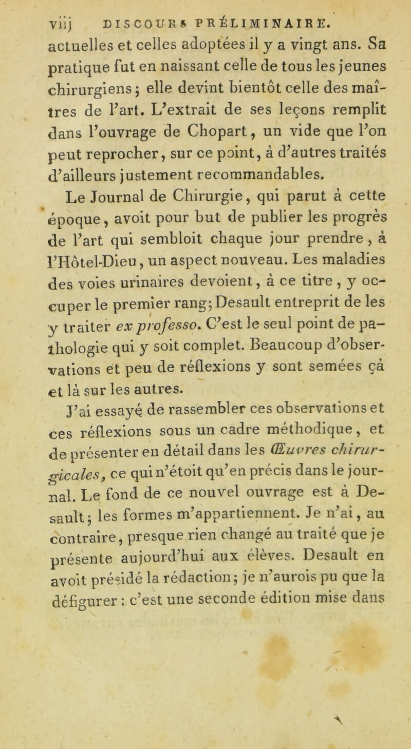 actuelles et celles adoptées il y a vingt ans. Sa pratique fut en naissant celle de tous les jeunes chirurgiens ; elle devint bientôt celle des maî- tres de Fart. L’extrait de ses leçons remplit dans l’ouvrage de Chopart, un vide que l’on peut reprocher, sur ce point, à d’autres traités d’ailleurs justement recommandables. Le Journal de Chirurgie, qui parut à cette époque, avoit pour but de publier les progrès de l’art qui sembloit chaque jour prendre, à l’Hôtel-Dieu, un aspect nouveau. Les maladies des voies urinaires dévoient, à ce titre , y oc- cuper le premier rang; Desault entreprit de les y traiter ex professo. C’est le seul point de pa- thologie qui y soit complet. Beaucoup d’obser- vations et peu de réflexions y sont semées çà et là sur les autres. J’ai essayé de rassembler ces observations et ces réflexions sous un cadre méthodique, et de présenter en détail dans les Œuvres chirur- gicales, ce qui n’étoit qu’en précis dans le jour- nal. Le fond de ce nouvel ouvrage est à De- sault; les formes m’appartiennent. Je n’ai, au contraire, presque rien changé au traité que je présente aujourd’hui aux élèves. Desault en avoit présidé la rédaction; je n’aurois pu que la défigurer : c’est une seconde édition mise dans