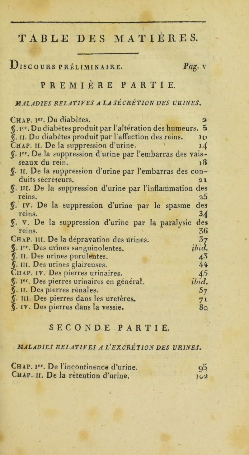 TABLE DES MATIERES. Discours préliminaire. Pag. v PREMIÈRE PARTIE, MALADIES RELATIVES A LA SÉCRÉTION DES URINES. Chap. Ier. Du diabètes. a §.ier. Du diabètes produit par l’altération des humeurs. E» il. Du diabètes produit par l’affection des reins. u» ChaP. II. De la suppression d’urine. ‘ 14 $. Ier. De la suppression d'urine par l’embarras des vais- seaux du rein. 18 §. II. De la suppression d’urine par l’embarras des con- duits sécréteurs. 21 J. III. De la suppression d’urine par l’inflammation des reins. 25 J. iv. De la suppression d’urine par le spasme des reins. 34 §. V. De la suppression d’urine par la paralysie des reins. 56 Chap. 111. De la dépravation des urines. 3j J. Ior. Des urines sanguinolentes. ibid. J. II. Des urines purulentes. 4.3 §. Ni. Des urines glaireuses. 44 Chap. iv. Des pierres urinaires. 45 §■ Ier. Des pierres urinaires en général. ibid. 5- II. Des pierres rénales. 57 $. ni Des pierres dans les uretères. 71 §. IV. Des pierres dans la vessie. 80 SECONDE PARTIE. MALADIES RELATIVES A L’EXCRÉTION DES URINES. Chap. Ier. De l’incontinence d’urine. Chap. ii. De la rétention d’urine. 95 1U‘2