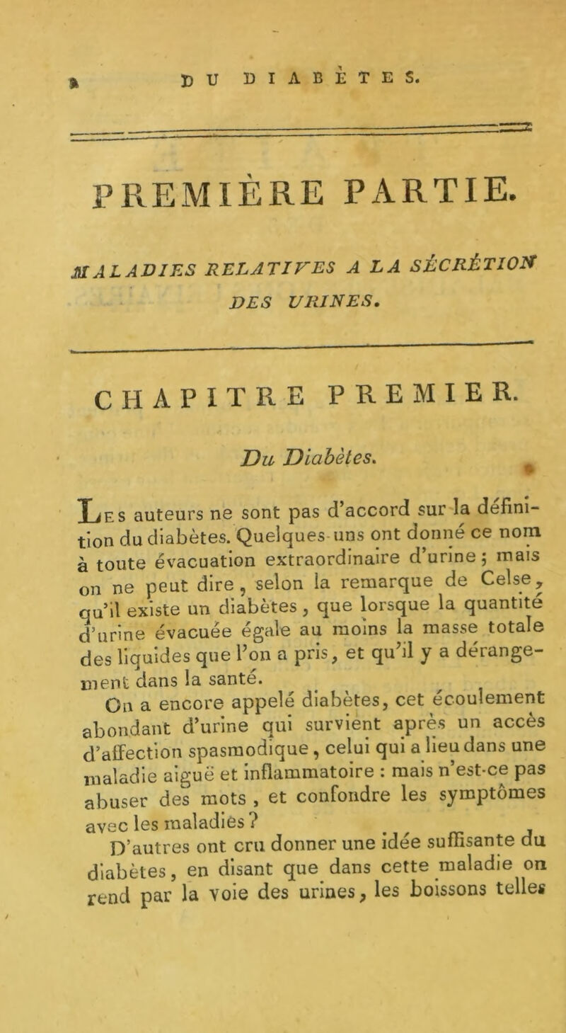 » PREMIÈRE PARTIE. MALADIES RELATIVES A LA SÉCRÉTION DES URINES. CHAPITRE PREMIER. Du Diabètes. TiP s auteurs ne sont pas d accord sur lu défini- tion du diabètes. Quelques uns ont donné ce nom à toute évacuation extraordinaire d’urine; mais on ne peut dire, selon la remarque de Celse, qu’il existe un diabètes, que lorsque la quantité ri urine évacuée égale au moins la masse totale des liquides que l’on a pris, et qu’il y a dérange- ment dans la santé. On a encore appelé diabètes, cet écoulement abondant d’urine qui survient après un accès d’affection spasmodique , celui qui a lieu dans une maladie aiguë et inflammatoire : mais n’est-ce pas abuser des mots , et confondre les symptômes avec les maladies ? ^ ^ D’autres ont cru donner une idée suffisante du diabètes, en disant que dans cette maladie on rend par la voie des urines, les boissons telles