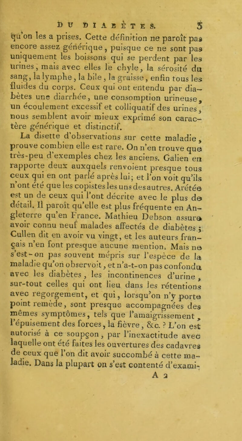 qu on les a prises. Cette définition ne paroît pas encore assez generique, puisque ce ne sont pas uniquement les boissons qui se perdent par les urines, mais avec elles le chyle, la sérosité du sang, la lymphe, la bile, la graisse, enfin tous les fluides du corps. Ceux qui ont entendu par dia- bètes une diarrhée, une consomption urineuse, un écoulement excessif et colliquatif des urines nous semblent avoir mieux exprimé son carac- tère générique et distinctif. La disette d observations sur cette maladie , prouve combien elle est rare. On n’en trouve que ties-peu d exemples chez les anciens. Galien en rapporte deux auxquels renvoient presque tous ceux qui en ont parle après lui; et l’on voit qu’ils n’ont été que les copistes les unsdesautres. Arétée est un de ceux qui 1 ont décrite avec le plus d© détail. Il paroît quelle est plus fréquente en An- gleterre qu en France. Mathieu Debson assure* avoir connu neuf malades affectés de diabètes ; Cullen dit en avoir vu vingt, et les auteurs fran- çais n’en font presque aucune mention. Mais ne s’est-on pas souvent mépris sur l’espèce de la maladie qu’on observoit, et n’a-t-on pas confondu avec les diabètes , les incontinences d’urine , sur-tout celles qui ont lieu dans les rétentions! avec regorgement, et qui, lorsqu'on n’y porte point remède, sont presque accompagnées des mêmes symptômes, tels que l’amaigrissement „ l’épuisement des forces, la fièvre, &c. ? L’on est autorisé à ce soupçon, par l’inexactitude avec laquelle ont été faites les ouvertures des cadavres de ceux que l’on dit avoir succombé à cette ma- ladie. Dans la plupart on s’est contenté d’exami-