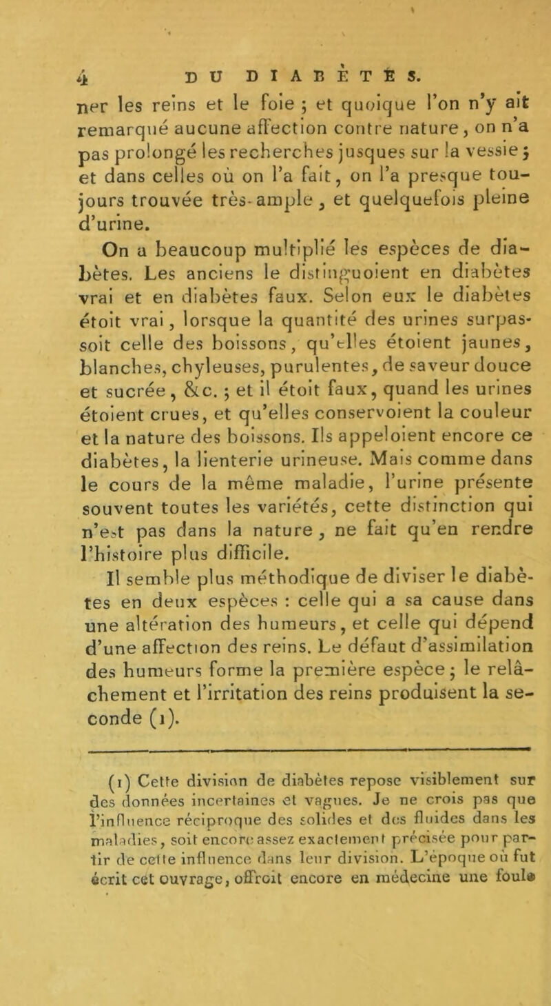 ner les reins et le foie ; et quoique l’on n’y ait remarqué aucune affection contre nature, on n’a pas prolongé les recherches jusques sur la vessie 5 et dans celles où on l’a fait, on l’a presque tou- jours trouvée très-ample, et quelquefois pleine d’urine. On a beaucoup multiplié les espèces de dia- bètes. Les anciens le distinguoient en diabètes vrai et en diabètes faux. Selon eux le diabètes étoit vrai, lorsque la quantité des urines surpas- soit celle des boissons, qu’tbes étoient jaunes, blanches, chyleuses, purulentes, de saveur douce et sucrée, &c. 5 et il étoit faux, quand les urines étoient crues, et qu’elles conservoient la couleur et la nature des boissons. Ils appeloient encore ce diabètes, la lienterie urineuse. Mais comme dans le cours de la meme maladie, l’urine présente souvent toutes les variétés, cette distinction qui n’est pas dans la nature, ne fait qu’en rendre l’histoire plus difficile. Il semble plus méthodique de diviser le diabè- tes en deux espèces : celle qui a sa cause dans une altération des humeurs, et celle qui dépend d’une affection des reins. Le défaut d’assimilation des humeurs forme la première espèce; le relâ- chement et l’irritation des reins produisent la se- conde (1). (1) Cette divisinn de diabètes repose visiblement sur des données incertaines et vagues. Je ne crois pas que i’influence réciproque des solides et des fluides dans les maladies, soit encore assez exactement précisée pour par- tir de cetle influence dans leur division. L’époque où fut écrit cet ouvrage, offrait encore en médecine une foui»