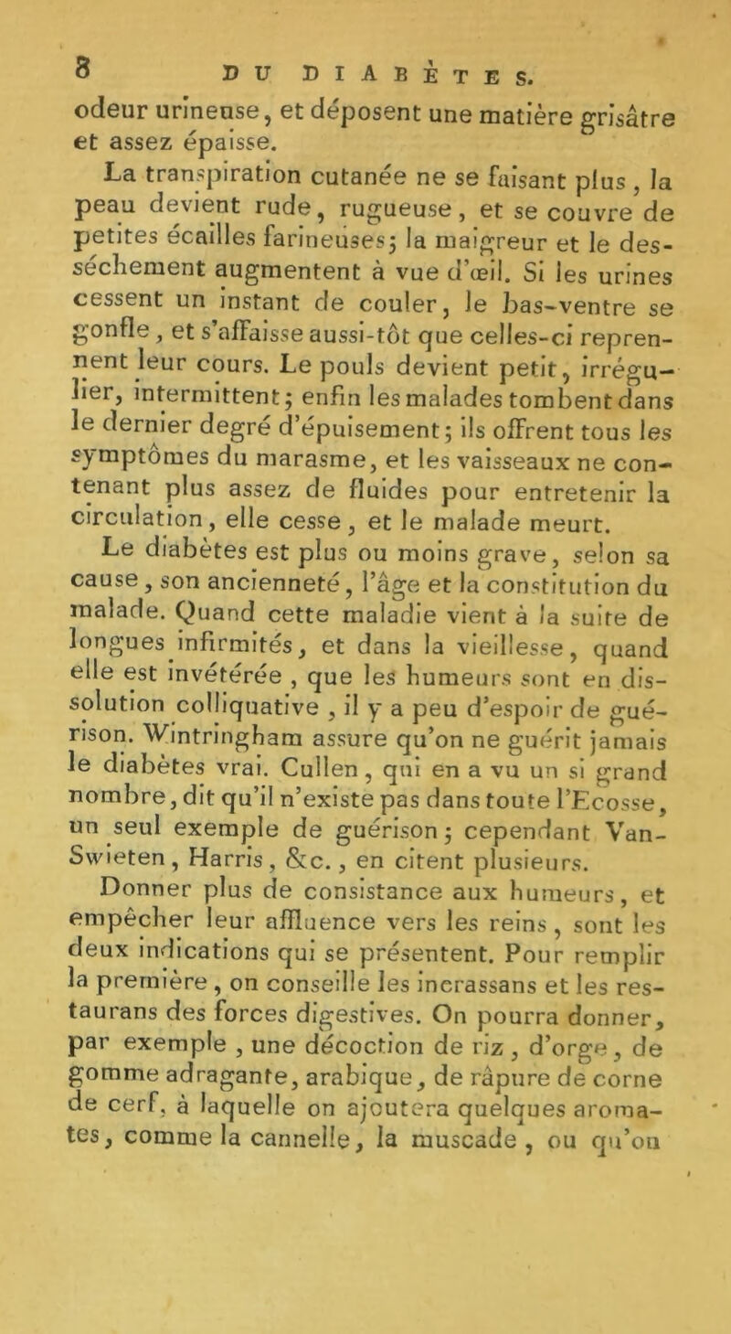 odeur urineuse, et déposent une matière grisâtre et assez épaisse. La transpiration cutanée ne se faisant plus , la peau devient rude, rugueuse, et se couvre de petites écailles farineuses; la maigreur et le des- sèchement augmentent à vue d’œil. Si les urines cessent un instant de couler, Je bas-ventre se gonfle , et s’affaisse aussi-tôt que celles-ci repren- nent leur cours. Le pouls devient petit, irrégu- lier, intermittent; enfin les malades tombent dans le dernier degré d’épuisement; ils offrent tous les symptômes du marasme, et les vaisseaux ne con- tenant plus assez de fluides pour entretenir la circulation, elle cesse, et le malade meurt. Le diabètes est plus ou moins grave, selon sa cause , son ancienneté, l’âge et la constitution du malade. Quand cette maladie vient à /'a suite de longues infirmités, et dans la vieillesse, quand elle est invétérée , que les humeurs sont en dis- solution colliquative , il y a peu d’espoir de gué- rison. Wintringham assure qu’on ne guérit jamais le diabètes vrai. Cullen, qui en a vu un si grand nombre, dit qu’il n’existe pas dans toute l’Ecosse, un seul exemple de guérison ; cependant Van- Swieten, Harris, &c., en citent plusieurs. Donner plus de consistance aux humeurs, et empêcher leur affluence vers les reins, sont les deux indications qui se présentent. Pour remplir la première , on conseille les inerassans et les res- tau rans des forces digestives. On pourra donner, par exemple , une décoction de riz, d’orge, de gomme adragante, arabique, de râpure de corne de cerf, à laquelle on ajoutera quelques aroma- tes, comme la cannelle, la muscade, ou qu’on