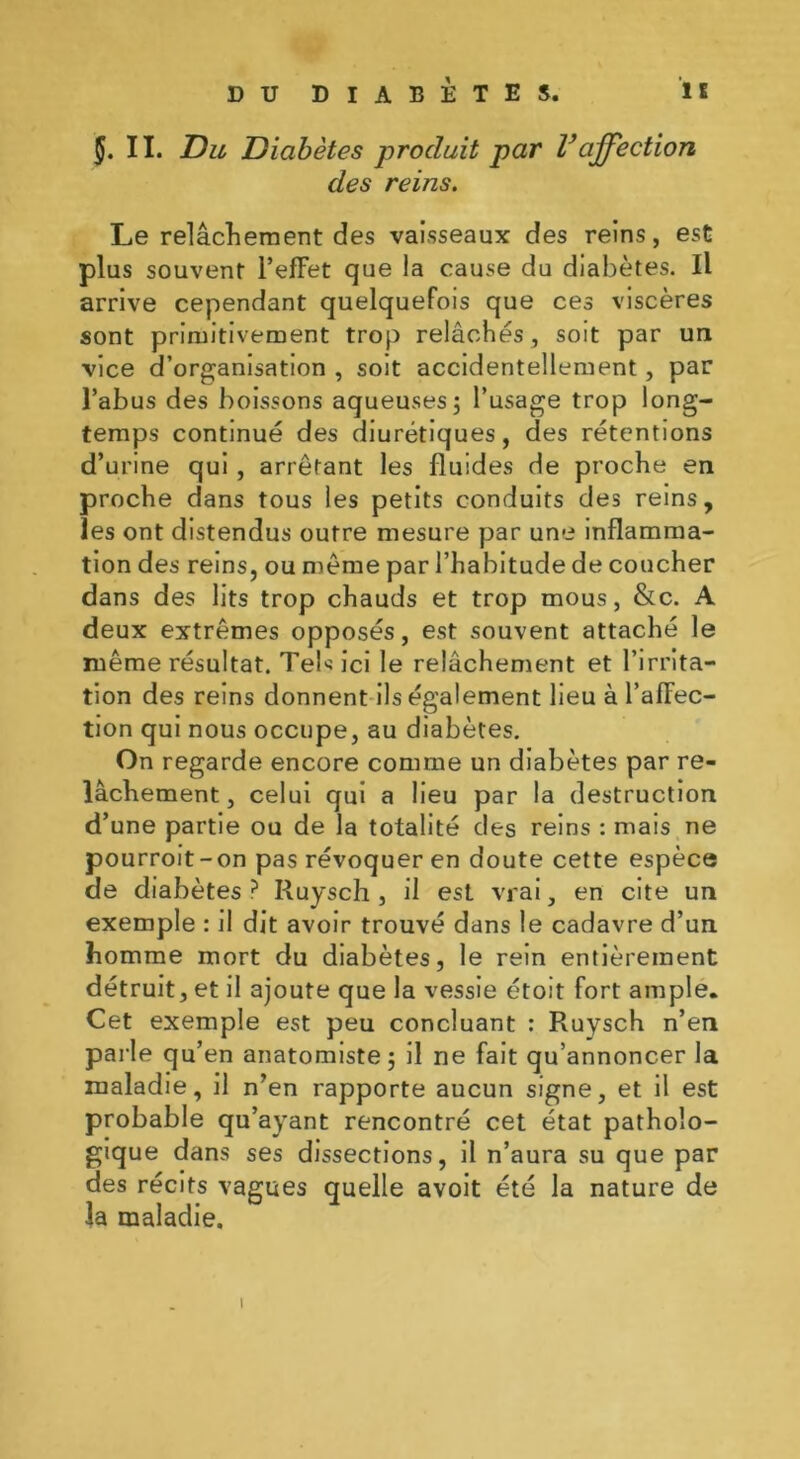 II. Du, Diabètes produit par Vaffection des reins. Le relâchement des vaisseaux des reins, est plus souvent l’effet que la cause du diabètes. Il arrive cependant quelquefois que ces viscères sont primitivement trop relâchés, soit par un vice d’organisation , soit accidentellement, par l’abus des boissons aqueuses; l’usage trop long- temps continué des diurétiques, des rétentions d’urine qui , arrêtant les fluides de proche en proche dans tous les petits conduits des reins, les ont distendus outre mesure par une inflamma- tion des reins, ou même par l’habitude de coucher dans des lits trop chauds et trop mous, &c. A deux extrêmes opposés, est souvent attaché le même résultat. Tels ici le relâchement et l’irrita- tion des reins donnent ils également lieu à l’affec- tion qui nous occupe, au diabètes. On regarde encore comme un diabètes par re- lâchement, celui qui a lieu par la destruction d’une partie ou de la totalité des reins : mais ne pourroit-on pas révoquer en doute cette espèce de diabètes ? Ruysch , il est vrai, en cite un exemple : il dit avoir trouvé dans le cadavre d’un homme mort du diabètes, le rein entièrement détruit, et il ajoute que la vessie étoit fort ample. Cet exemple est peu concluant : Ruysch n’en parle qu’en anatomiste; il ne fait qu’annoncer la maladie, il n’en rapporte aucun signe, et il est probable qu’ayant rencontré cet état patholo- gique dans ses dissections, il n’aura su que par des récits vagues quelle avoit été la nature de la maladie. 1