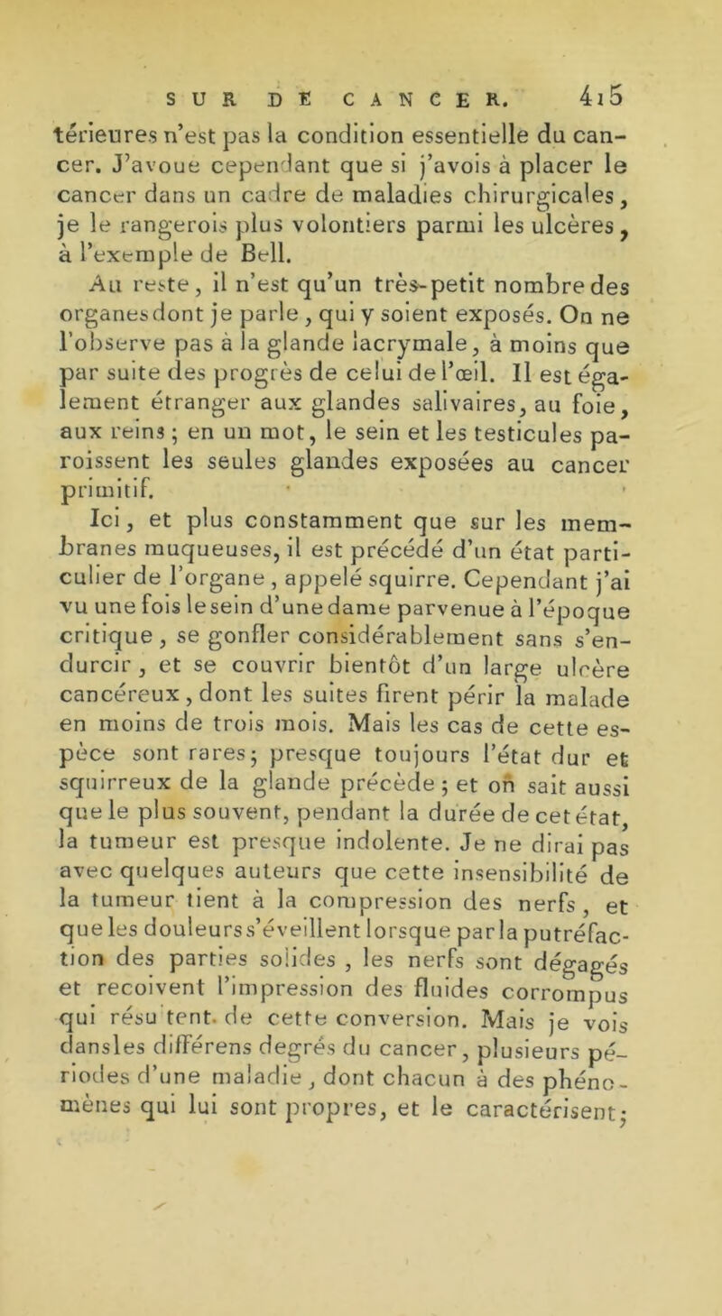 térieures n’est pas la condition essentielle du can- cer. J’avoue cependant que si j’avois à placer le cancer dans un cadre de maladies chirurgicales, je le rangerois plus volontiers parmi les ulcères, à l’exemple de Bell. Au reste, il n’est qu’un très-petit nombre des organesdont je parle , qui y soient exposés. On ne l’observe pas à la glande lacrymale, à moins que par suite des progrès de celui de l’œil. Il est éga- lement étranger aux glandes salivaires, au foie, aux reins ; en un mot, le sein et les testicules pa- roissent les seules glandes exposées au cancer primitif. Ici, et plus constamment que sur les mem- branes muqueuses, il est précédé d’un état parti- culier de l’organe , appelé squirre. Cependant j’ai vu une fois lesein d’unedame parvenue à l’époque critique, se gonfler considérablement sans s’en- durcir, et se couvrir bientôt d’un large ulcère cancéreux, dont les suites firent périr la malade en moins de trois mois. Mais les cas de cette es- pèce sont rares5 presque toujours l’état dur et squirreux de la glande précède ; et oh sait aussi que le plus souvent, pendant la durée de cet état, la tumeur est presque indolente. Je ne dirai pas avec quelques auteurs que cette insensibilité de la tumeur tient à la compression des nerfs, et que les douleurss’éveillent lorsque parla putréfac- tion des parties solides , les nerfs sont dégagés et reçoivent l’impression des fluides corrompus qui résu tent. de cette conversion. Mais je vois dansles différens degrés du cancer, plusieurs pé- riodes d’une maladie , dont chacun à des phéno- mènes qui lui sont propres, et le caractérisent ;