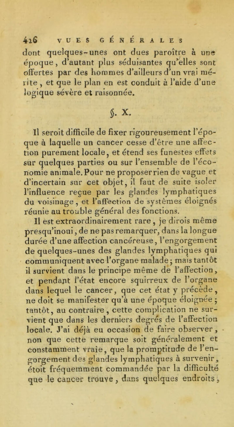 dont quelques-unes ont dues paroître à une époque, d’autant plus séduisantes qu’elles sont offertes par des hommes d’ailleurs d’un vrai mé- rite , et que le plan en est conduit à l’aide d’une logique sévère et raisonnée. 5- x. Il seroit difficile de fixer rigoureusement l’épo- que à laquelle un cancer cesse d’être une affec- tion purement locale, et étend ses funestes effets sur quelques parties ou sur l’ensemble de l’éco- nomie animale.Pour ne proposerrien de vague et d’incertain sur cet objet, il faut de suite isoler l’influence reçue par les glandes lymphatiques du voisinage , et l’affection de systèmes éloignés réunie au trouble général des fonctions. Il est extraordinairement rare , je dirois même presqu’inoui, de ne pas remarquer, dans la longue durée d’une affection cancéreuse, l’engorgement de quelques-unes des glandes lymphatiques qui communiquent avec l’organe malade ; mais tantôt il survient dans le principe même de l’affection, et pendant l’état encore squirreux de l’organe dans lequel le cancer, que cet état y précède, ne doit se manifester qu’à une époque éloignée } tantôt, au contraire, cette complication ne sur- vient que dans les derniers degrés de l’affection locale. J’ai déjà eu occasion de faire observer , non que cette remarque soit généralement et constamment vraie, que la promptitude de l’en- gorgement des glandes lymphatiques à survenir, étoit fréquemment commandée par la difficulté que le cancer trouve, dans quelques endroits,