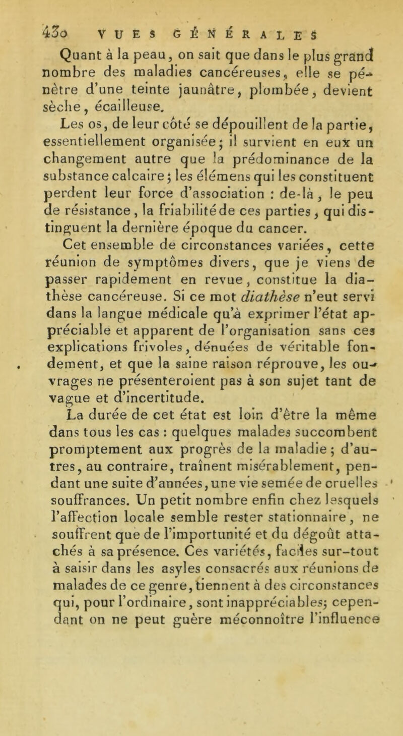 Quant à la peau, on sait que dans le plus grand nombre des maladies cancéreuses, elle se pé- nètre d’une teinte jaunâtre, plombée, devient sèche, écailleuse. Les os, de leur côté se dépouillent de la partie, essentiellement organisée; il survient en eux un changement autre que la prédominance de la substance calcaire; les éîémens qui les constituent perdent leur force d’association : de-là, le peu de résistance , la friabilité de ces parties , qui dis- tinguent la dernière époque du cancer. Cet ensemble de circonstances variées, cette réunion de symptômes divers, que je viens de passer rapidement en revue, constitue la dia- thèse cancéreuse. Si ce mot diathèse n’eut servi dans la langue médicale qu’à exprimer l’état ap- préciable et apparent de l’organisation sans cea explications frivoles, dénuées de véritable fon- dement, et que la saine raison réprouve, les ou- vrages ne présenteroient pas à son sujet tant de vague et d’incertitude. La durée de cet état est loin d’être la même dans tous les cas : quelques malades succombent promptement aux progrès de la maladie; d’au- tres, au contraire, traînent misérablement, pen- dant une suite d’années,une vie semée de cruelles souffrances. Un petit nombre enfin chez lesquels l’affection locale semble rester stationnaire, ne souffrent que de l’importunité et du dégoût atta- chés à sa présence. Ces variétés, faciles sur-tout à saisir dans les asyles consacrés aux réunions de malades de ce genre, tiennent à des circonstances qui, pour l’ordinaire, sont inappréciables; cepen- dant on ne peut guère méconnoître l’influence