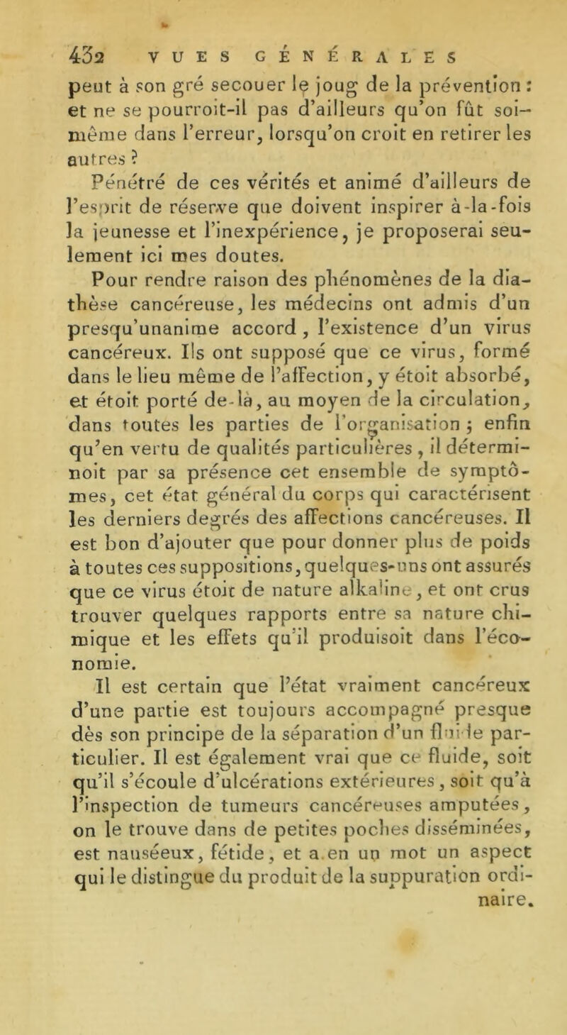 peut à son gré secouer le joug de la prévention : et ne se pourroit-il pas d’ailleurs qu’on fût soi- même dans l’erreur, lorsqu’on croit en retirer les autres ? Pénétré de ces vérités et animé d’ailleurs de î’esqrit de réserve que doivent inspirer à-la-fois la jeunesse et l’inexpérience, je proposerai seu- lement ici mes doutes. Pour rendre raison des phénomènes de la dia- thèse cancéreuse, les médecins ont admis d’un presqu’unanime accord , l’existence d’un virus cancéreux. Iis ont supposé que ce virus, formé dans le lieu même de l’afFection, y étoit absorbé, et étoit porté de-la, au moyen de la circulation, dans toutes les parties de l’organisation j enfin qu’en vertu de qualités particulières , il détermi- noit par sa présence cet ensemble de symptô- mes, cet état général du corps qui caractérisent les derniers degrés des affections cancéreuses. Il est bon d’ajouter que pour donner plus de poids à toutes ces suppositions,quelques-nns ont assurés que ce virus étoit de nature alkaüne, et ont crus trouver quelques rapports entre sa nature chi- mique et les effets qu’il produisoit dans l’éco- nomie. Il est certain que l’état vraiment cancéreux d’une partie est toujours accompagné presque dès son principe de la séparation d’un fluide par- ticulier. Il est également vrai que ce fluide, soit qu’il s’écoule d’ulcérations extérieures , soit qu’à l’inspection de tumeurs cancéreuses amputées, on le trouve dans de petites poclies disséminées, est nauséeux, fétide, et a.en un mot un aspect qui le distingue du produit de la suppuration ordi- naire.