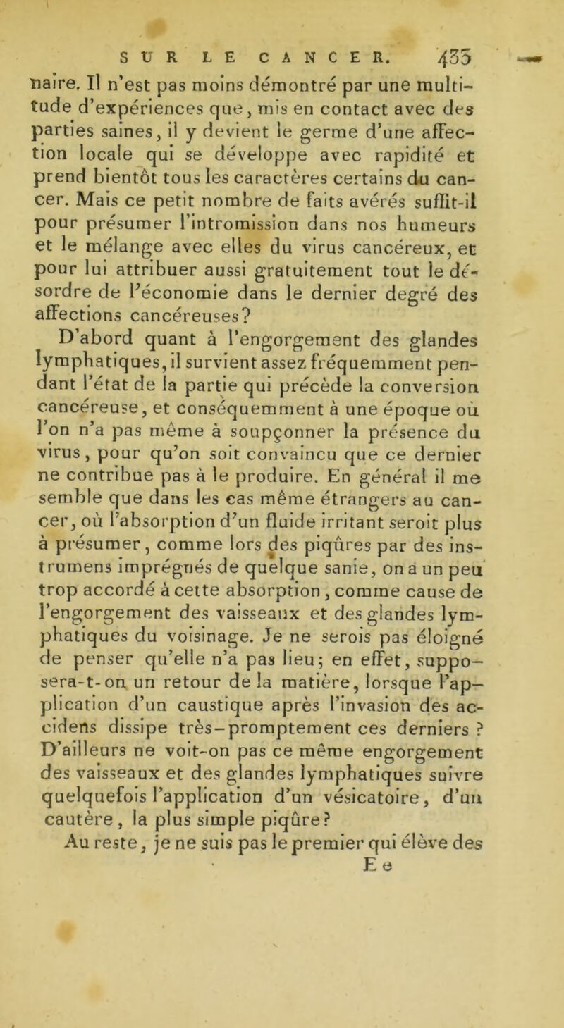 îiaire. Il n’est pas moins démontré par une multi- tude d’expériences que, mis en contact avec des parties saines, ii y devient le germe d’une affec- tion locale qui se développe avec rapidité et prend bientôt tous les caractères certains du can- cer. Mais ce petit nombre de faits avérés suffit-il pour présumer l’intromission dans nos humeurs et le mélange avec elles du virus cancéreux, et pour lui attribuer aussi gratuitement tout le dé- sordre de l’économie dans le dernier degré des affections cancéreuses? D’abord quant à l’engorgement des glandes lymphatiques, il survient assez fréquemment pen- dant l’état de la partie qui précède la conversion cancéreuse, et conséquemment à une époque où l’on n’a pas meme à soupçonner la présence du virus, pour qu’on soit convaincu que ce dernier ne contribue pas à le produire. En général il me semble que dans les cas même étrangers au can- cer, où l’absorption d’un fluide irritant seroit plus à présumer, comme lors des piqûres par des ins- trumens imprégnés de quelque sanie, on a un peu trop accordé à cette absorption, comme cause de l’engorgement des vaisseaux et des glandes lym- phatiques du voisinage. Je ne serois pas éloigné de penser qu’elle n’a pas lieu; en effet, suppo- sera-t-on un retour de la matière, lorsque l’ap- plication d’un caustique après l’invasion des ac- cidens dissipe très-promptement ces derniers ? D’ailleurs ne voit-on pas ce même engorgement des vaisseaux et des glandes lymphatiques suivre quelquefois l’application d’un vésicatoire, d’un cautère, la plus simple piqûre? Au reste, je ne suis pas le premier qui élève des Ee