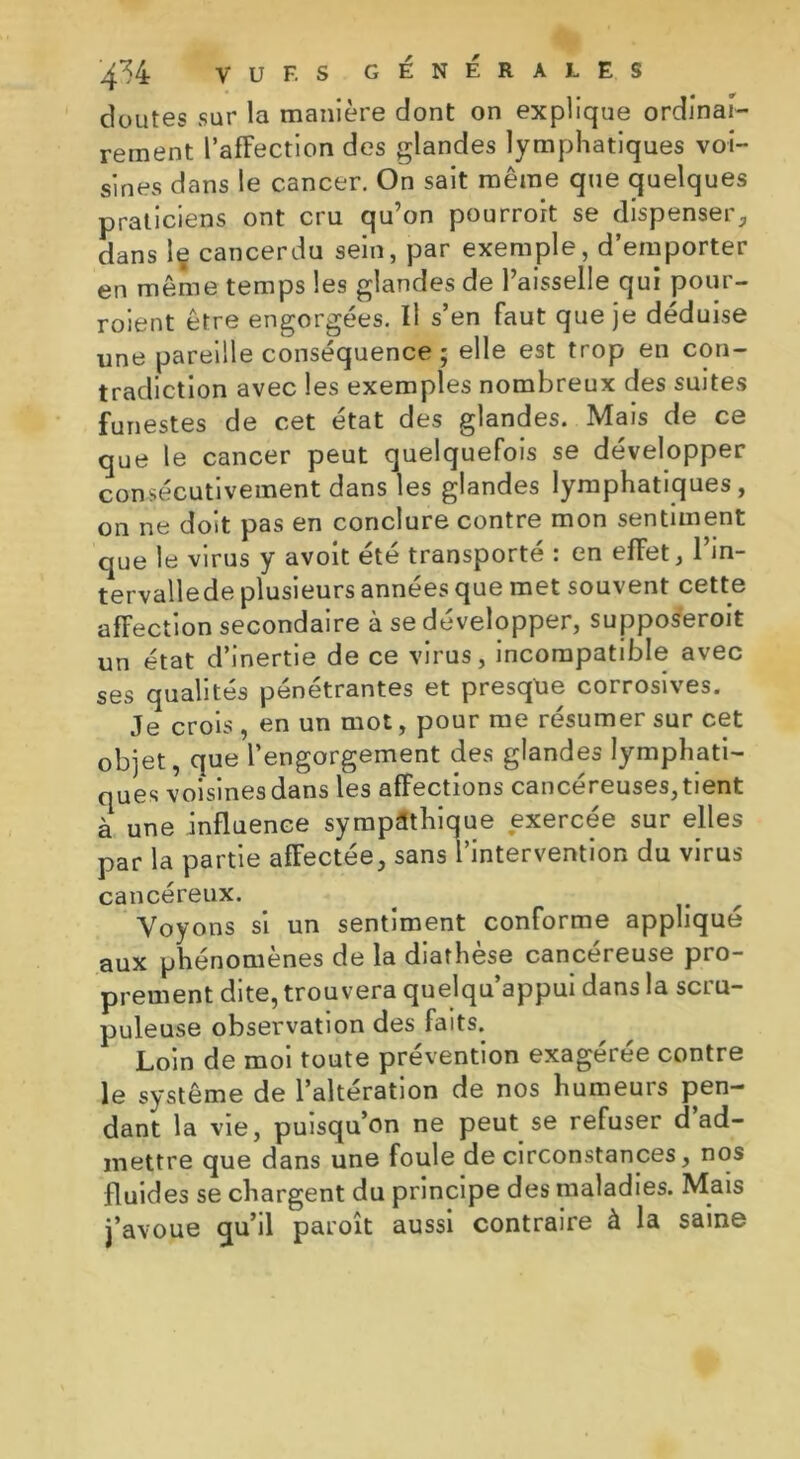 4^4 vu F. S GÉNÉRALES doutes sur la manière dont on explique ordinai- rement l’affection des glandes lymphatiques voi- sines dans le cancer. On sait même que quelques praticiens ont cru qu’on pourroit se dispenser, dans le cancerdu sein, par exemple, d’emporter en même temps les glandes de l’aisselle qui pour- roient être engorgées. Il s’en faut que je déduise une pareille conséquence ; elle est trop en con- tradiction avec les exemples nombreux des suites funestes de cet état des glandes. Mais de ce que le cancer peut quelquefois se développer consécutivement dans les glandes lymphatiques, on ne doit pas en conclure contre mon sentiment que le virus y avoit été transporté : en effet, l’in- tervalle de plusieurs années que met souvent cette affection secondaire à se développer, supposeroit un état d’inertie de ce virus, incompatible avec ses qualités pénétrantes et presque corrosives. Je crois , en un mot, pour me résumer sur cet objet, que l’engorgement des glandes lymphati- ques voisines dans les affections cancéreuses, tient à une influence sympathique exercée sur elles par la partie affectée, sans l’intervention du virus cancéreux. Voyons si un sentiment conforme appliqué aux phénomènes de la diathèse cancéreuse pro- prement dite, trouvera quelqu’appui dans la scru- puleuse observation des faits. Loin de moi toute prévention exagérée contre le système de l’altération de nos humeurs pen- dant la vie, puisqu’on ne peut se refuser d ad- mettre que dans une foule de circonstances, nos fluides se chargent du principe des maladies. Mais j’avoue qu’il paroît aussi contraire à la saine