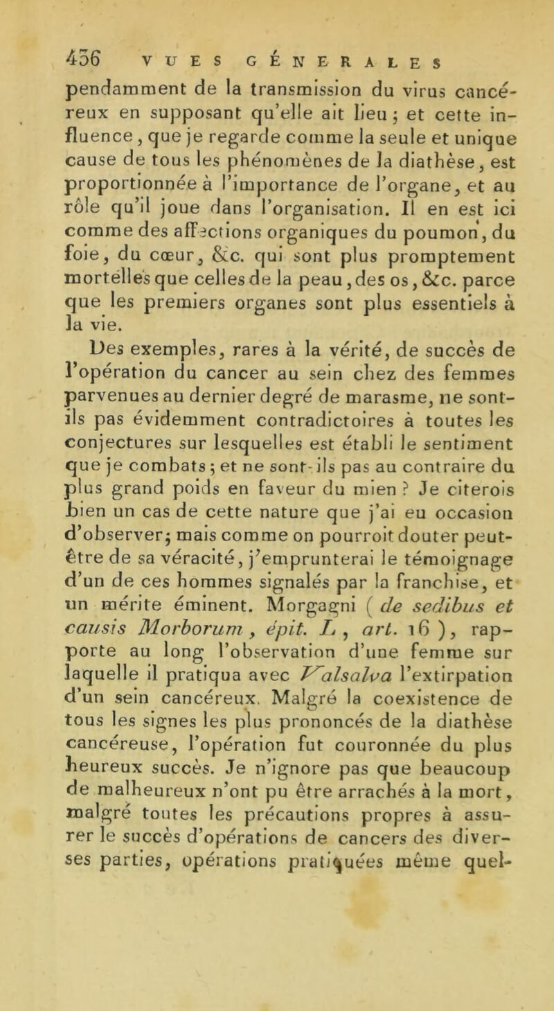 pendamment de la transmission du virus cancé- reux en supposant qu’elle ait lieu; et cette in- fluence , que je regarde comme la seule et unique cause de tous les phénomènes de la diathèse, est proportionnée à l’importance de l’organe, et au rôle qu’il joue dans l’organisation. Il en est ici comme des affections organiques du poumon, du foie, du cœur, &c. qui sont plus promptement mortelles que celles delà peau, des os, &c. parce que les premiers organes sont plus essentiels à la vie. Des exemples, rares à la vérité, de succès de l’opération du cancer au sein chez des femmes parvenues au dernier degré de marasme, ne sont- ils pas évidemment contradictoires à toutes les conjectures sur lesquelles est établi le sentiment que je combats ; et ne sont- ils pas au contraire du plus grand poids en faveur du mien ? Je citerois Lien un cas de cette nature que j’ai eu occasion d’observer; mais comme on pourroit douter peut- être de sa véracité, j’emprunterai le témoignage d’un de ces hommes signalés par la franchise, et un mérite éminent. Morgagni ( de sedibus et cousis Morborum, épit. Z, art. 16 ), rap- porte au long l’observation d’une femme sur laquelle il pratiqua avec T^alsalva l’extirpation d’un sein cancéreux. Malgré la coexistence de tous les signes les plus prononcés de la diathèse cancéreuse, l’opération fut couronnée du plus heureux succès. Je n’ignore pas que beaucoup de malheureux n’ont pu être arrachés à la mort, malgré toutes les précautions propres à assu- rer le succès d’opérations de cancers des diver- ses parties, opérations pratiquées même quel-