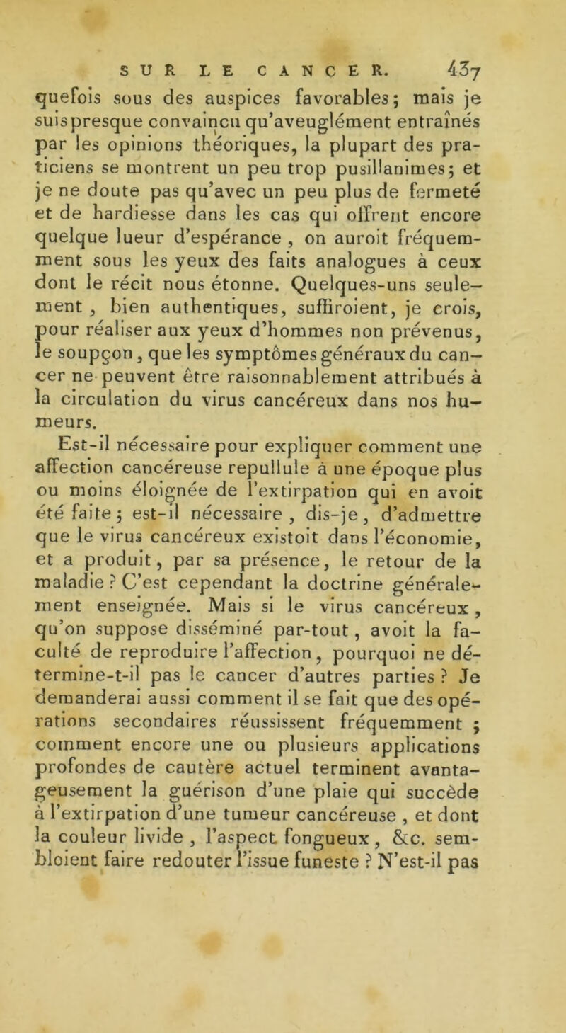 quefois sous des auspices favorables; mais je suis presque convaincu qu’aveuglément entraînés par les opinions théoriques, la plupart des pra- ticiens se montrent un peu trop pusillanimes; et je ne doute pas qu’avec un peu plus de fermeté et de hardiesse dans les cas qui offrent encore quelque lueur d’espérance , on auroit fréquem- ment sous les yeux de3 faits analogues à ceux dont le récit nous étonne. Quelques-uns seule- ment , bien authentiques, sufliroient, je crois, pour réaliser aux yeux d’hommes non prévenus, le soupçon, que les symptômes généraux du can- cer ne-peuvent être raisonnablement attribués à la circulation du virus cancéreux dans nos hu- meurs. Est-il nécessaire pour expliquer comment une affection cancéreuse repullule à une époque plus ou moins éloignée de l’extirpation qui en avoit été faite; est-il nécessaire, dis-je, d’admettre que le virus cancéreux existoit dans l’économie, et a produit, par sa présence, le retour de la maladie ? C’est cependant la doctrine générale- ment enseignée. Mais si le virus cancéreux , qu’on suppose disséminé par-tout, avoit la fa- culté de reproduire l’affection , pourquoi ne dé- termine-t-il pas le cancer d’autres parties ? Je demanderai aussi comment il se fait que des opé- rations secondaires réussissent fréquemment ; comment encore une ou plusieurs applications profondes de cautère actuel terminent avanta- geusement la guérison d’une plaie qui succède à l’extirpation d’une tumeur cancéreuse , et dont la couleur livide , l’aspect fongueux, &c. sem- bloient faire redouter l’issue funeste ? N’est-il pas