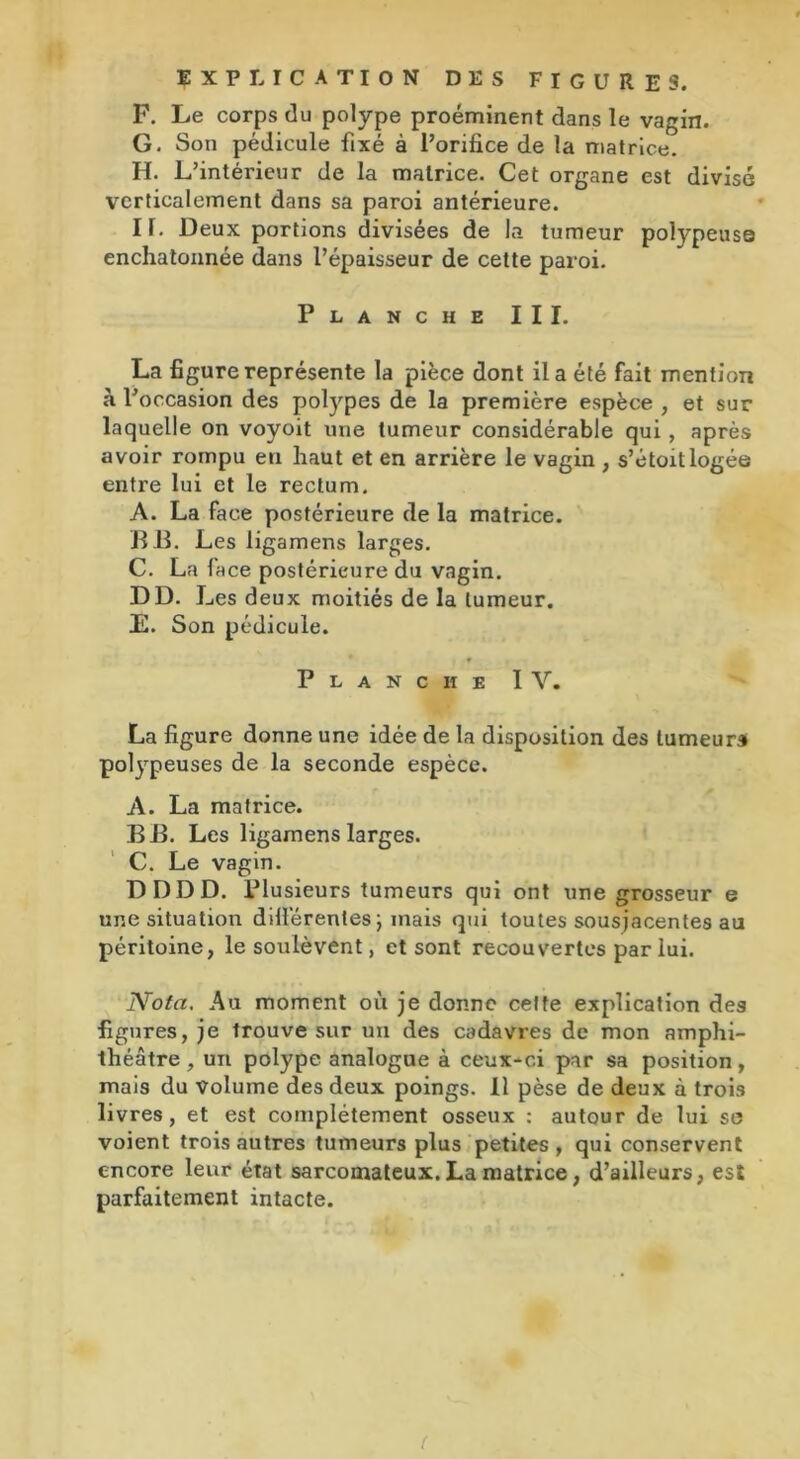 EXPLICATION DES FIGURES. F. Le corps du polype proéminent clans le vagin. G. Son pédicule fixé à l’orifice de la matrice. H. L’intérieur de la matrice. Cet organe est divisé verticalement dans sa paroi antérieure. II. Deux portions divisées de la tumeur polypeuse enchatonnée dans l’épaisseur de cette paroi. Planche III. La figure représente la pièce dont il a été fait mention à l’occasion des polypes de la première espèce , et sur laquelle on voyoit une tumeur considérable qui, après avoir rompu en haut et en arrière le vagin , s’étoitlogée entre lui et le rectum. A. La face postérieure de la matrice. B JB. Les ligamens larges. C. La face postérieure du vagin. DD. L es deux moitiés de la tumeur. E. Son pédicule. Planche I Y. La figure donne une idée de la disposition des tumeur* polypeuses de la seconde espèce. A. La matrice. B B. Les ligamens larges. C. Le vagin. DDDD. Plusieurs tumeurs qui ont une grosseur e une situation difiérentes ; mais qui toutes sousjacentes au péritoine, le soulèvent, et sont recouvertes par lui. Nota. Au moment où je donne cette explication des figures, je trouve sur un des cadavres de mon amphi- théâtre , un polype analogue à ceux-ci par sa position, mais du volume des deux poings. Il pèse de deux à trois livres, et est complètement osseux : autour de lui se voient trois autres tumeurs plus petites, qui conservent encore leur état sarcomateux. La matrice, d’ailleurs, est parfaitement intacte. /