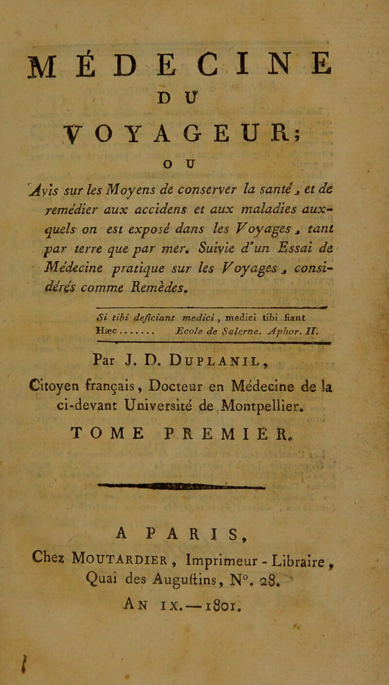 D U VOYAGEUR; O U Avis sur les Moyens de conserver la santéj et de remédier aux accidens et aux maladies aux- quels on est exposé dans les Voyages 3 tant par terre que par mer. Suivie d*un Essai de Médecine pratique sur les Voyages j consi- dérés comme Remèdes. Si tibi dejlciant medici , medici tibi fiant Hæc ....... Ecole de Salerne. Aplior. II. Par J. D. Duplanil, Citoyen français, Docteur en Médecine de la ci-devant Université de Montpellier. TOME PREMIER. A PARIS, Chez Moutardier, Imprimeur - Libraire , Quai des Auguftins, N°. 28. An ix. —1801.