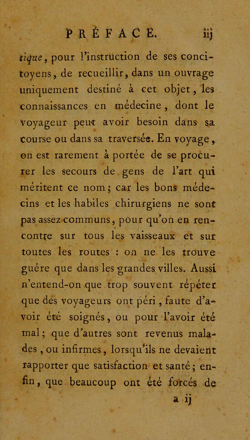 J tique, pour Finstrüction de ses conci- toyens, de recueillir, dans un ouvrage uniquement destiné à cet objet, les connaissances en médecine, dont le voyageur peut avoir besoin dans sa course ou dans sa traversée. En voyage, on est rarement à portée de se procu- rer les secours de gens de l’art qui méritent ce nom ; car les bons méde- cins et les habiles chirurgiens ne sont pas assez communs, pour qu’on en ren- contre sur tous les vaisseaux et sur toutes les routes : on ne les trouve guère que dans les grandes villes. Aussi n’entend-on que trop souvent répéter que des voyageurs ont péri, faute d’a- voir été soignés, ou pour l’avoir été mal ; que d'autres sont revenus mala- des , ou infirmes, lorsqu’ils ne devaient rapporter que satisfaction et santé; en- fin , que beaucoup ont été forcés de • • a i)