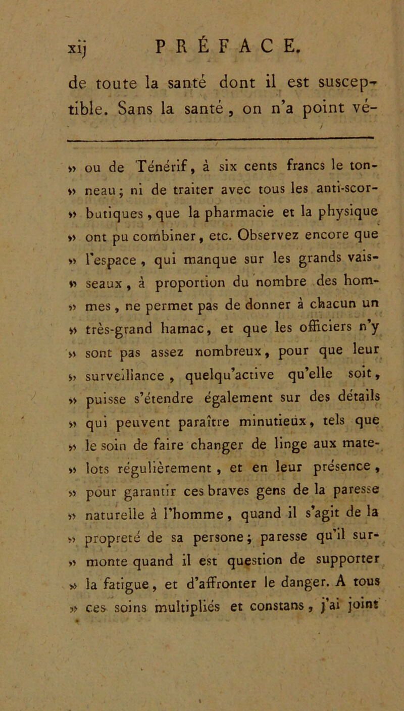 XI) de toute la santé dont il est suscep-* tible. Sans la santé , on n’a point vé- • ' ' v » ou de Ténérif, à six cents francs le ton- » neau ; ni de traiter avec tous les anti-scor- « banques,que la pharmacie et la physique *> ont pu combiner, etc. Observez encore que » l'espace , qui manque sur les grands vais- v> seaux, à proportion du nombre des hom- ■>'> mes, ne permet pas de donner à chacun un « très-grand hamac, et que les officiers n’y » sont pas assez nombreux, pour que leur » surveillance, quelqu’active qu’elle soit, » puisse s’étendre également sur des détails >> qui peuvent paraître minutieux, tels que » le soin de faire changer de linge aux mate- » lots régulièrement , et en leur présence , w pour garantir ces braves gens de la paresse « naturelle à l’homme, quand il s’agit de la » propreté de sa persone ; paresse qu’il sur- » monte quand il est question de supporter » la fatigue, et d’affronter le danger. A tous ?> ces soins multipliés et constans, j’ai joint