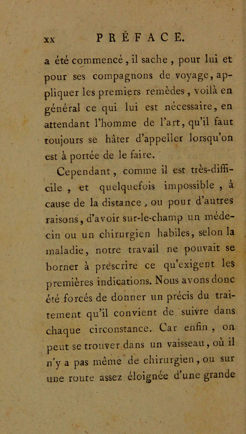 a été commencé , il sache , pour lui et pour ses compagnons de voyage, ap- pliquer les premiers remèdes, voilà en général ce qui lui est nécessaire, en attendant l’homme de l’art, qu’il faut toujours se hâter d’appeiier lorsqu on est à portée de le faire. Cependant, comme il est très-diffi- cile , et quelquefois impossible , à cause de la distance , ou pour d’autres raisons, d’avoir sur-le-champ un méde- cin ou un chirurgien habiles, selon la maladie, notre travail ne pouvait se borner à prescrire ce qu’exigent les premières indications. Nous avons donc été forcés de donner un précis du trai- tement qu’il convient de suivre dans chaque circonstance. Car enfin , on peut se trouver dans un vaisseau , ou il n'y a pas même de chirurgien, ou sur une route assez éloignée d’une grande