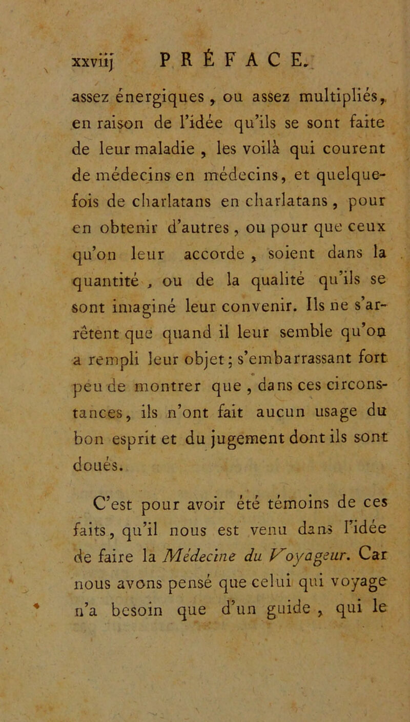 / assez énergiques , ou assez multipliés,, en raison de l’idée qu’ils se sont faite de leur maladie , les voilà qui courent de médecins en médecins, et quelque- fois de charlatans en charlatans, pour en obtenir d’autres, ou pour que ceux qu’on leur accorde , soient dans la quantité , ou de la qualité qu’ils se sont imaginé leur convenir. Ils ne s’ar- rêtent que quand il leur semble qu’on a rempli leur objet; s’embarrassant fort peu de montrer que , dans ces circons- tances, ils n’ont fait aucun usage du bon esprit et du jugement dont ils sont doués. C’est pour avoir été témoins de ces faits, qu’il nous est venu dans l’idée de faire la Médecine du Voyageur. Car nous avons pensé que celui qui voyage n’a besoin que d’un guide , qui le