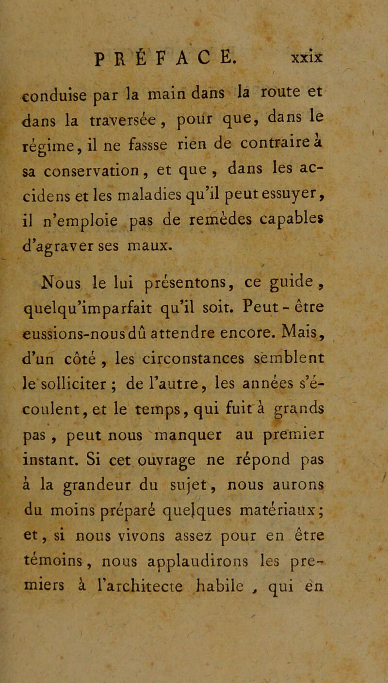 conduise par la main dans la route et dans la traversée, pour que, dans le régime, il ne fassse rien de contraire a sa conservation, et que , dans les ac- cidens et les maladies qu’il peut essuyer, il n’emploie pas de remèdes capables d’agraver ses maux. Nous le lui présentons, ce guide, quelqu’imparfait qu’il soit. Peut-être eussions-nous dû attendre encore. Mais, d’un côté , les circonstances semblent le solliciter ; de l’autre, les années s’é- coulent, et le temps, qui fuit à grands pas , peut nous manquer au premier instant. Si cet ouvrage ne répond pas à la grandeur du sujet, nous aurons du moins préparé quelques matériaux; et, si nous vivons assez pour en être témoins, nous applaudirons les pre- miers à l’architecte habile , qui en