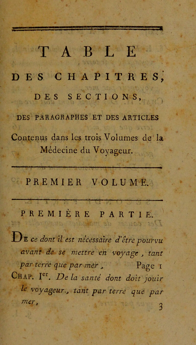 TABLE DES CHAPITRES, DES SECTIONS, DES PARAGRAPHES ET DES ARTICLES v X . - • * • * ■ • 'À \ \ -i * . * Contenus dans les trois Volumes de la Médecine du Voyageur. PREMIER VOLUME.  ' r ;> ; z '■« G • ■ “ • PREMIÈRE PARTIE. ■*’ * . \ j . T J Vi • A D E ce dont il est nécessaire d'être pourvu avant de se mettre en voyage tant par terre que par mer J Page I Chap. Ier. De la santé dont doit jouir le voyageur j tant par terre que par mer, „