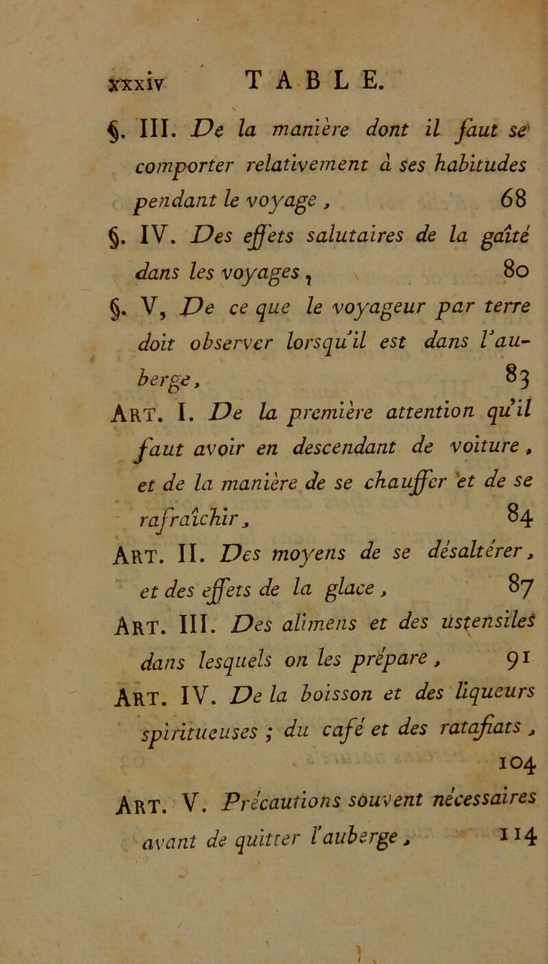 xxx iv III. De la manière dont il faut se comporter relativement a ses habitudes pendant le voyage , 68 §. IV. Des effets salutaires de la gaîté dans les voyages, 80 §. V, De ce que le voyageur par terre doit observer lorsqu'il est dans Vau- berge, 83 ART. I. De la première attention qu il faut avoir en descendant de voiture , et de la manière de se chauffer et de se rafraîchir „ 84 ART. II. Des moyens de se désaltérer, et des effets de la glace , 87 Art. III. Des alimens et des ustensiles dans lesquels on les prépare t 91 ART. IV. De la boisson et des liqueurs spiritueuses ; du café et des ratafiats , 104 Art. V. Précautions souvent nécessaires avant de quitter l’auberge, IJ4