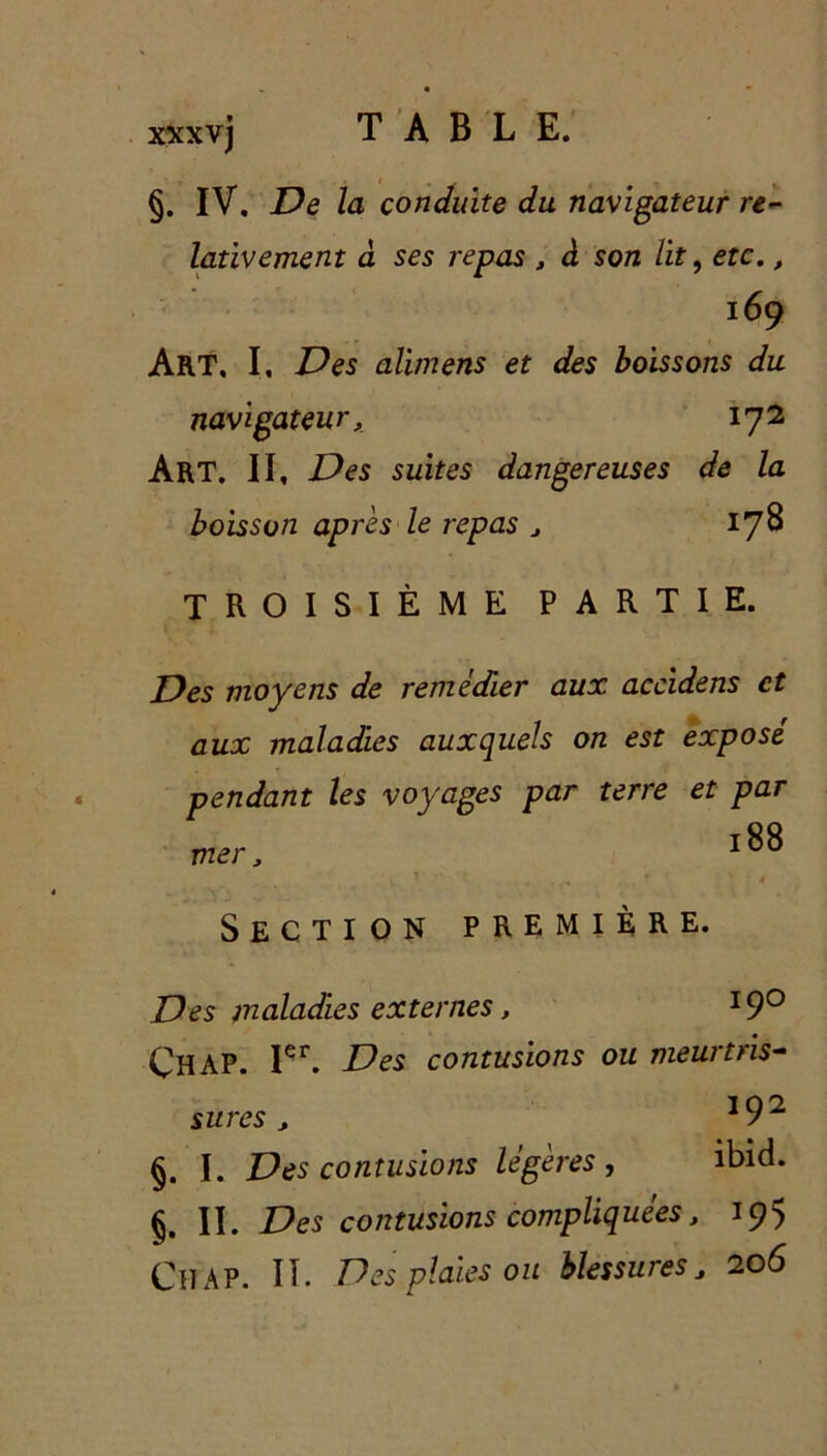 §. IV, De la conduite du navigateur re- lativement â ses repas > à son lit, etc., 169 Art, I, Des alimens et des boissons du navigateur, 172 Art, II, Des suites dangereuses de la boisson après le repas , 178 TROISIÈME PARTIE. Des moyens de remédier aux accidens et aux maladies auxquels on est exposé pendant les voyages par terre et par mer, «8» Section première. Des maladies externes, I9° ÇHAP. Içr. Des contusions ou meurtris- sures , l92 §. I. Des contusions légères , ibid. §. II. Des contusions compliquées, 195 Cil AP. IL Des plaies ou blessures J 206