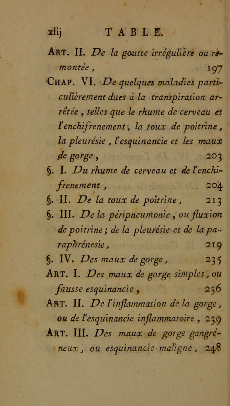 Art. II. De la goutte irrégulière ou re- montée , 197 ChAP. VI. De quelques maladies parti- culièrement dues à la transpiration ar- rêtée , telles que le rhume de cerveau et Venchifrenement, la toux de poitrine, la pleurésie , ïesquinancie et les maux de gorge, 203 §. I. Du rhume de cerveau et de l’enchi- frenement , 204 §. II. De la toux de poitrine, 213 §. III. De la péripneumonie , ou fluxion de poitrine ; de la pleurésie et de la pa- raphrénesie, 219 §. IV. Des maux de gorge, 235 Art. I. Des maux de gorge simples, ou fausse esquinancie , 236 Art. II. De ï inflammation de la gorge , ou de l’esquinancie inflammatoire , 239 Art. III. Des maux de gorge gangré- neux, ou esquinancie maligne, 248