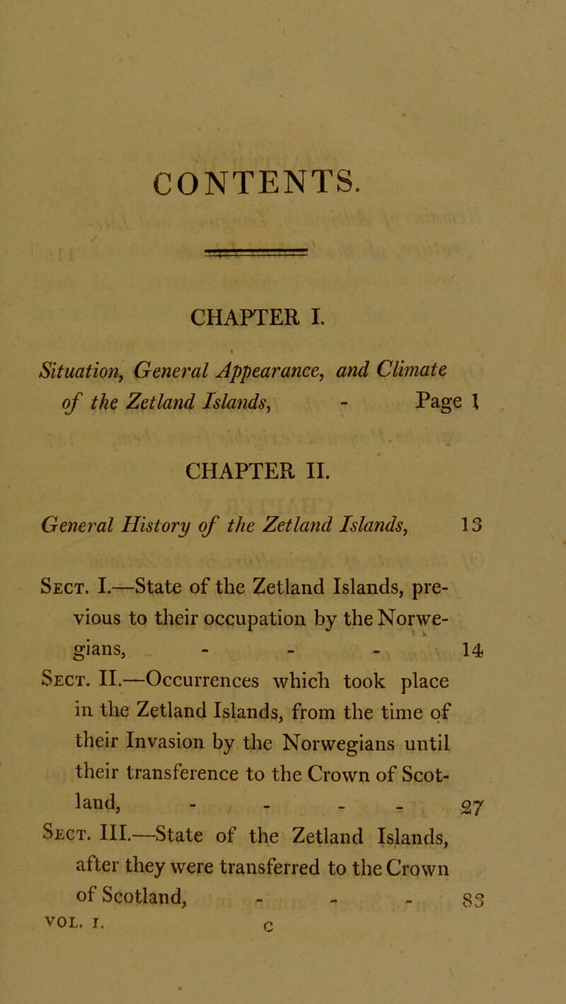 CONTENTS. \ CHAPTER I. I Situation, General Appearance, and Climate of the Zetland Islands, - Page 1 CHAPTER II. General History of the Zetland Islands, 13 Sect. I.—State of the Zetland Islands, pre- vious to their occupation by the Norwe- gians, 14 Sect. II.—Occurrences which took place in the Zetland Islands, from the time of their Invasion by the Norwegians until their transference to the Crown of Scot- land, - - 27 Sect. III.—State of the Zetland Islands, after they were transferred to the Crown of Scotland, - - - 83 vol. i. r