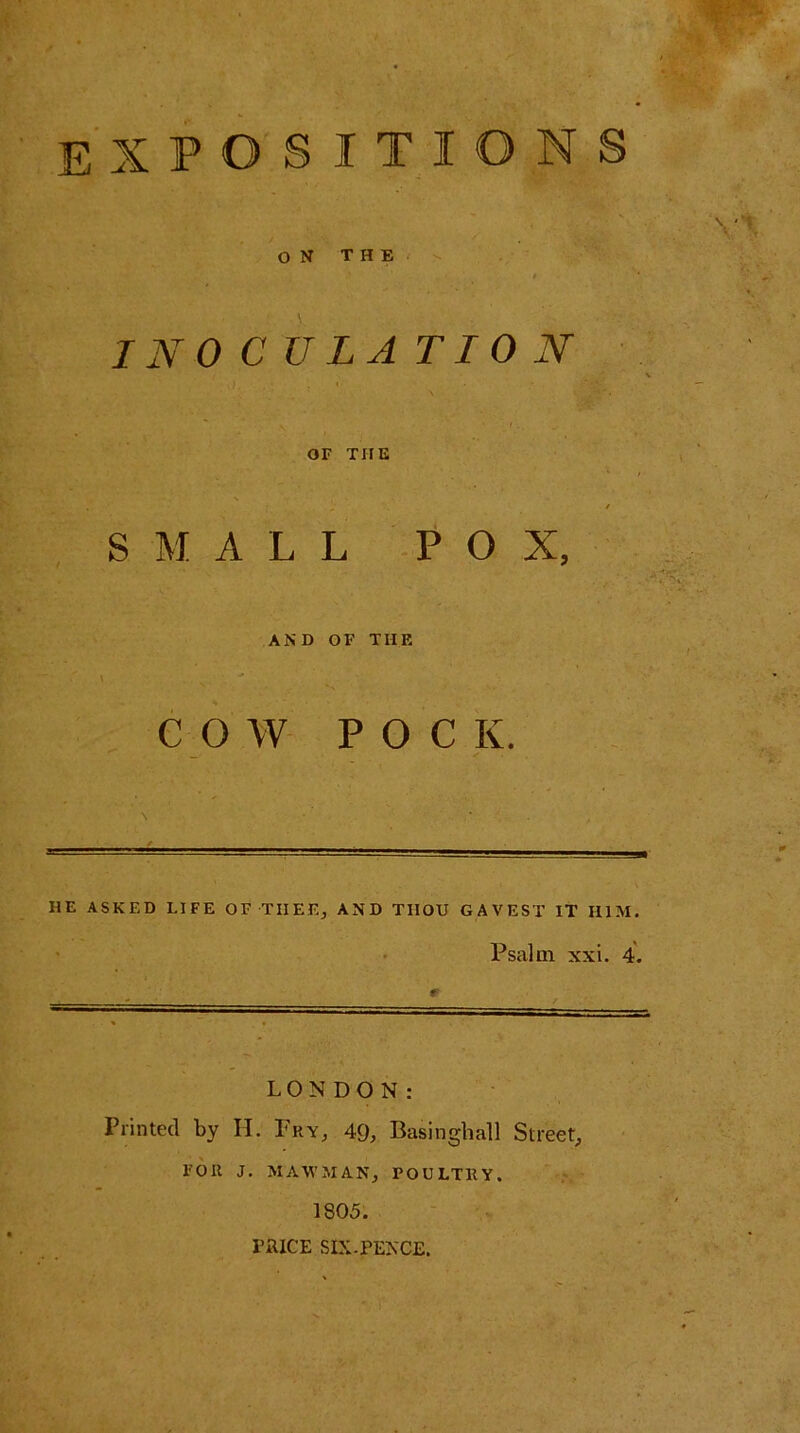 expositions ON THE INOCULATION OF THE SMALL POX, AND OF THE COW POCK. •t HE ASKED LIFE OF THEE, AND THOU GAVEST IT II1M. Psalm xxi. 4. LONDON: Printed by H. Pry, 49, Basinghall Street, FOR J. MAW MAN, POULTRY. 1S05. PRICE SIX-PENCE.