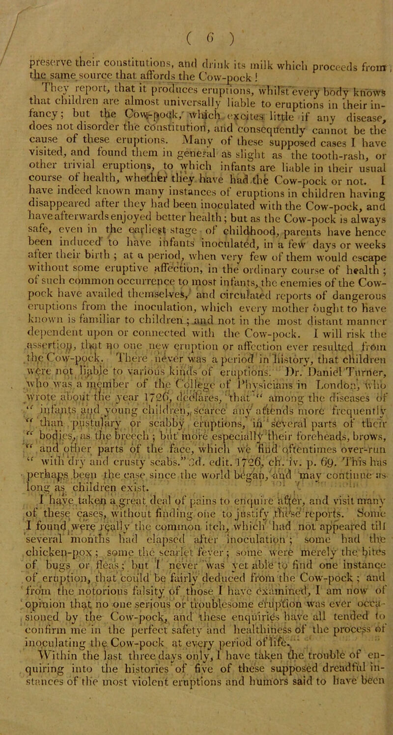 preserve their constitutions, and drink its milk which proceeds from the same.source that affords the Cow-pock ! The} icpoit, that it produces eruptions, whilst every body knows that children <ue almost universally liable to eruptions in their in- fancy; but the Cov\^fro<jk/>Vhfch excites little if any disease, does not disorder the constitution, and consequently cannot be the cause of these eruptions. Many of these supposed cases I have visited, and found them in general as slight as the tooth-rash, or othei tiivial eiuptions, ^ to which infants are liable in their usual course of health, whether tliey have had the Cow-pock or not. I have indeed known many instances of eruptions in children having disappeared after they had been inoculated with the Cow-pock, and have afterwards enjoyed better health; but as the Cow-pock is always safe, even in the earliest stage of childhood, parents have hence been induced to have infants inoculated, in a fe\V days or weeks al ter their birth ; at a period, when very few of them would escape without some eruptive affection, in the ordinary course of health ; of such common occurrence to most infants, the enemies of the Cow- pock have availed themselves, and circulated reports of dangerous eruptions from the inoculation, which every mother ought to Have known is familiar to children ; and not in the most distant manner dependent upon or connected with the Cow-pock. I will risk the nssertiop, that no one new eruption or affection ever resulted from thfe Cow-ppck. 1 here never was a period in history, that children were not lijibje to various kirjcfs'of eruptions. J)r. Daniel Turner, who was.a member of the College of Physicians in London, who wrote aLput the year 1720, dedfares, thatamong the diseases of i{ inlapts and young children,,scarce any attends more frequently than pustulary or scabby eruptions, iii several parts of their “ bodies.,; as the breech ; but' more especially their foreheads, brows, “ and other parts of the face, which we find oftentimes over-run “ with‘dry and crusty scabs.” 2d. edit. 1726, cfr.'iv. p. (JQ. This has perhaps been the ease since the world bdgan, and may continue as long as children exist. I haye taken a great deal of pains to enquire nffer, and visit many of these cases, without finding one to justify .tlidsd reports. Some I foundjwere j-quIIv the common itch, which had not appeared till several months Had elapsed after inoculation ; some had the chicken-pox'; some the scarlet fever; some were merely the. bites of bugs or flea's; but I never was yet able to find one instance of eruption, that ‘could be fairly deduced from the Cow-pock ; and from the notorious falsity of those I have examined, I am now of opinion that no -one serious or troublesome eruption was ever occa- sioned by the Cow-pock, and these enquiries have all tended 1<> confirm me in the perfect safety and healthiness of the process of inoculating thp Cow-pock at every period oflire%“ Within the last three days only, 1 have taken the trouble of en- quiring into the histories of five of these supposed dreadftil in- stances of tlie most violent eruptions and humors said to have been